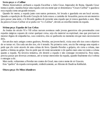 Sexta peça: e s Calibur
Muitos historiadores atribuem a espada Excalibur a Julio Cesar, Imperador de Roma. Quando Cesar
tomou o poder, mandou forjar uma espada com seu nome que se denominava “Cesars Calibur” e guardava
essa espada como um grande tesouro.
Quando foi morto, a espada junto com outros pertences, foi levada e guardada em um local secreto.
Quando a expedição de Ricardo Coração de Leão estava a caminho de Jerusalém, parou em um mosteiro
para passar uma noite, e lá Ricardo ganhou de presente uma espada que já estava guardada a anos. Mas
da palavra Cesars Calibur só se podia ver “e s Calibur”, devido ao envelhecimento da espada.
Sétima peça: Espadas de Luz Celtas
As lendas do século VI e VII celtas narram aventuras onde jovens guerreiros são presenteados com
espadas mágicas capazes de cortar qualquer coisa, seja ela material ou espiritual, mas que precisam se
mostrar dignos de empunhá-las, caso contrário, elas se quebrarão no momento em que mais necessitarem
dela.
Em um dos mais antigos contos gauleses, Peredur, um jovem herói, visita seus três tios com o objetivo
de se tornar rei. Em cada um dos tios, ele é testado. Na primeira corte, seu tio lhe entrega uma espada e
pede que ele corte através de uma coluna de ferro. Quando Peredur a golpeia, ele corta a coluna, mas
quebra a lâmina no golpe. Seu tio pede que ele tente novamente e ele quebra mais uma vez tanto a coluna
quanto a espada. Na terceira tentativa, ele destrói a espada e não consegue reconstruí-la. Para tanto,
precisa passar por diversas aventuras, até se tornar merecedor da espada, quando finalmente ela é refeita
e entregue a ele.
Mais tarde, voltaremos a Peredur nos contos do Graal, mas com o nome de sir Gawain.
Esta “quebra” da espada corresponde, simbolicamente, ao Abismo de Daath na Kabbalah.
Oitava peça: Os Mitos irlandeses
 
