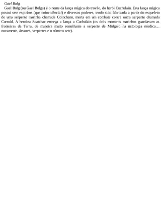 Gael Bulg
Gael Bulg (ou Gael Bolga) é o nome da lança mágica do trovão, do herói Cuchulain. Esta lança mágica
possui sete espinhos (que coincidência!) e diversos poderes, tendo sido fabricada a partir do esqueleto
de uma serpente marinha chamada Coinchenn, morta em um combate contra outra serpente chamada
Curruid. A heroína Scatchac entrega a lança a Cuchulain (os dois monstros marinhos guardavam as
fronteiras da Terra, de maneira muito semelhante a serpente de Midgard na mitologia nórdica…
novamente, árvores, serpentes e o número sete).
 