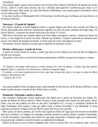 Caledfwlch
Esta espada mágica aparece pela primeira vez no texto celta Culhwch and Olwen, de meados do século
XI d.C., onde é a arma mais preciosa do rei e utilizada pelo guerreiro Llenlleawg para matar o rei
irlandês Diwrnach. Mais tarde, no conto The Dream of Rhonabwy, esta espada aparece novamente, desta
vez nas mãos do Rei Arthur.
O escritor Geoffrey of Monmouth (1100-1155) latiniza Caledfwlch para Caliburnus no texto History of
the Kings of Britain.
Nona peça: A Espada de Sigmurd
Nas lendas nórdicas, o herói Sigmurd remove a espada mágica que havia sido cravada por Odin na
Árvore Barnstokkr (uma macieira considerada sagrada), na série de textos chamada Volsunga Saga, do
século XIII d.C. e baseado em contos tradicionais do século V e VI d.C.
Odin havia decretado que somente aquele que fosse digno conseguiria remover a lâmina de dentro da
árvore, e seria digno de se tornar seu dono. Durante um combate, a espada é quebrada no momento mais
crucial, mas depois de forjada novamente, se torna capaz de cortar uma bigorna ao meio.
Novamente, árvores, lâminas cravadas que se quebram no momento crucial…
Décima e última peça: A pedra de Scone
A pedra de Scone (Stone of Scone), a pedra que precisa ficar debaixo do trono do Rei da Inglaterra
durante sua coroação.
Esta pedra é tida como o travesseiro de pedra mencionado na Bíblia, na qual Jacó repousa a cabeça:
“E chegou a um lugar onde passou a noite, porque já o sol era posto; e tomou uma das pedras
daquele lugar, e a pôs por seu travesseiro, e deitou-se naquele lugar.
E sonhou: e eis uma escada posta na terra, cujo topo tocava nos céus; e eis que os anjos de Deus
subiam e desciam por ela.”
– Genesis 28, 11-12
Esta pedra também é tida em alguns textos, especialmente no The History of the Kings of Britain, como
sendo a pedra na qual a espada do Rei Arthur estava cravada.
Finalmente: Montando o quebra-cabeças
Nos romances Arthurianos várias explicações são dadas para a posse da Excalibur por Arthur. No
poema de Robert de Boron, Merlin, Arthur alcança o trono puxando uma espada de uma pedra. Nesse
relato, esse ato não poderia ser feito se não pelo “verdadeiro rei”, ou seja, o verdadeiro herdeiro de
Uther Pendragon. Esta espada é tida por muito como a famosa Excalibur e sua identidade se torna
explicita no posterior Vulgate Suite du Merlin, parte das Prosas de Lancelot.
Mais tarde, em outros poemas, ele recebe esta espada da Dama do Lago (que descreverei em detalhes
mais para a frente) e, na vulgata, ele consegue excalibur primeiro na pedra, depois a quebra e finalmente,
a recebe novamente, consertada, pela Dama do Lago (que representa o elemento água, ou o emocional),
em um percurso simbólico através de todas as sephiroth da Kabbalah.
Robert de Boron era um cavaleiro templário que viveu no século XII e foi o primeiro autor a dar ao
 