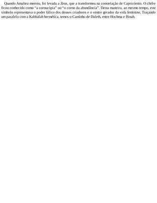 Quando Amaltea morreu, foi levada a Zeus, que a transformou na constelação de Capricórnio. O chifre
ficou conhecido como “a cornucópia” ou “o corno da abundância”. Desta maneira, ao mesmo tempo, este
símbolo representava o poder fálico dos deuses criadores e o ventre gerador da vida feminino. Traçando
um paralelo com a Kabbalah hermética, temos o Caminho de Daleth, entre Hochma e Binah.
 