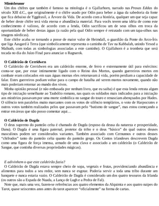 Mimisbrunnr
Um dos chifres que também é famoso na mitologia é o Gjallarhorn, narrado nas Prosas Eddas do
século XIII d.C., que originalmente é o chifre usado por Odin para beber a água da sabedoria da fonte
que fica debaixo de Yggdrasil, a Árvore da Vida. De acordo com a história, qualquer um que seja capaz
de beber deste chifre terá vida eterna e abundância material. Para vocês terem uma idéia de como este
conhecimento é valioso, de acordo com a lenda, Odin sacrificou um de seus olhos em troca da
oportunidade de beber destas águas (a razão pela qual Odin sempre é retratado com um tapa-olhos nas
imagens nórdicas).
Este chifre acaba se tornando a posse de maior valor de Heimdall, o guardião da Ponte do Arco-Íris
que liga Aasgard à Terra (que simbolicamente representa o caminho de Tav na Kabbalah, unindo Yesod a
Malkuth, com todas as simbologias associadas a este caminho). O Gjallahorn é a trombeta que será
tocada no dia do Juízo Final para anunciar o Ragnarok.
O Caldeirão de Cerridwen
O Caldeirão de Cerridwen era um caldeirão enorme, de ferro e extremamente útil para exércitos:
conta-se que, por estar intimamente ligado com o Reino dos Mortos, quando guerreiros mortos em
combate eram colocados em suas águas mornas eles retornavam á vida, porém perdiam a capacidade de
falar. Estes guerreiros podiam voltar para o campo de batalha até serem mortos novamente, quando não
mais poderiam retornar ao mundo dos vivos.
Minha opinião pessoal (e não embasada por nenhum livro, que eu saiba) é que esta lenda retrata algum
tipo de iniciação semelhante ao Taubólio romano, nas quais os soldados mais indicados para a iniciação
aos mistérios passavam por uma morte simbólica no sangue do touro e renasciam abençoados por Hades.
O silêncio tem paralelos muito marcantes com os votos de silêncio templários, o voto de Harpocrates e
outros votos também realizados pelos que passavam pelo “batismo de sangue”, mas estou começando a
entrar em áreas que não posso comentar aqui…
O Caldeirão de Dagda
O deus supremo do panteão celta é chamado de Dagda (esposo da deusa da natureza e prosperidade,
Danu). O Dagda é uma figura paternal, protetor da tribo e o deus “básico” do qual outros deuses
masculinos podem ser considerados variantes. Também associado com Cernunnos e outros deuses
“chifrudos” tanto do panteão celta quanto do panteão grego. Os Contos irlandeses descrevem Dagda
como uma figura de força imensa, armado de uma clava e associado a um caldeirão (o Caldeirão de
Sangue, que continha diversas propriedades mágicas).
E adivinhem o que este caldeirão fazia?
O Caldeirão de Dagda estava sempre cheio de sopa, vegetais e frutas, providenciando abundância e
alimentos para todos a seu redor, sem nunca se esgotar. Poderia servir a toda uma tribo durante um
banquete e nunca estaria vazio. O Caldeirão de Dagda é considerado um dos quatro tesouros da Irlanda
(os outros são a Espada de Nuada, a Lança de Lugh e a Pedra de Fal).
Note que, mais uma vez, fazem-se referências aos quatro elementos da Alquimia e aos quatro naipes do
Tarot, quase seiscentos anos antes do tarot aparecer “oficialmente” na forma de cartas.
 