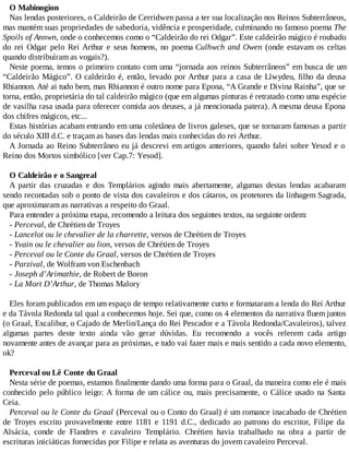 O Mabinogion
Nas lendas posteriores, o Caldeirão de Cerridwen passa a ter sua localização nos Reinos Subterrâneos,
mas mantém suas propriedades de sabedoria, vidência e prosperidade, culminando no famoso poema The
Spoils of Annwn, onde o conhecemos como o “Caldeirão do rei Odgar”. Este caldeirão mágico é roubado
do rei Odgar pelo Rei Arthur e seus homens, no poema Culhwch and Owen (onde estavam os celtas
quando distribuíram as vogais?).
Neste poema, temos o primeiro contato com uma “jornada aos reinos Subterrâneos” em busca de um
“Caldeirão Mágico”. O caldeirão é, então, levado por Arthur para a casa de Llwydeu, filho da deusa
Rhiannon. Até ai tudo bem, mas Rhiannon é outro nome para Epona, “A Grande e Divina Rainha”, que se
torna, então, proprietária do tal caldeirão mágico (que em algumas pinturas é retratado como uma espécie
de vasilha rasa usada para oferecer comida aos deuses, a já mencionada patera). A mesma deusa Epona
dos chifres mágicos, etc...
Estas histórias acabam entrando em uma coletânea de livros galeses, que se tornaram famosas a partir
do século XIII d.C. e traçam as bases das lendas mais conhecidas do rei Arthur.
A Jornada ao Reino Subterrâneo eu já descrevi em artigos anteriores, quando falei sobre Yesod e o
Reino dos Mortos simbólico [ver Cap.7: Yesod].
O Caldeirão e o Sangreal
A partir das cruzadas e dos Templários agindo mais abertamente, algumas destas lendas acabaram
sendo recontadas sob o ponto de vista dos cavaleiros e dos cátaros, os protetores da linhagem Sagrada,
que aproximaram as narrativas a respeito do Graal.
Para entender a próxima etapa, recomendo a leitura dos seguintes textos, na seguinte ordem:
- Perceval, de Chrétien de Troyes
- Lancelot ou le chevalier de la charrette, versos de Chrétien de Troyes
- Yvain ou le chevalier au lion, versos de Chrétien de Troyes
- Perceval ou le Conte du Graal, versos de Chrétien de Troyes
- Parzival, de Wolfram von Eschenbach
- Joseph d’Arimathie, de Robert de Boron
- La Mort D’Arthur, de Thomas Malory
Eles foram publicados em um espaço de tempo relativamente curto e formataram a lenda do Rei Arthur
e da Távola Redonda tal qual a conhecemos hoje. Sei que, como os 4 elementos da narrativa fluem juntos
(o Graal, Excalibur, o Cajado de Merlin/Lança do Rei Pescador e a Távola Redonda/Cavaleiros), talvez
algumas partes deste texto ainda vão gerar dúvidas. Eu recomendo a vocês relerem cada artigo
novamente antes de avançar para as próximas, e tudo vai fazer mais e mais sentido a cada novo elemento,
ok?
Perceval ou Lê Conte du Graal
Nesta série de poemas, estamos finalmente dando uma forma para o Graal, da maneira como ele é mais
conhecido pelo público leigo: A forma de um cálice ou, mais precisamente, o Cálice usado na Santa
Ceia.
Perceval ou le Conte du Graal (Perceval ou o Conto do Graal) é um romance inacabado de Chrétien
de Troyes escrito provavelmente entre 1181 e 1191 d.C., dedicado ao patrono do escritor, Filipe da
Alsácia, conde de Flandres e cavaleiro Templário. Chrétien havia trabalhado na obra a partir de
escrituras iniciáticas fornecidas por Filipe e relata as aventuras do jovem cavaleiro Perceval.
 