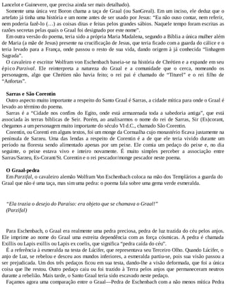Lancelot e Guinevere, que precisa ainda ser mais detalhado).
Somente uma única vez Boron chama a taça de Graal (ou SanGreal). Em um inciso, ele deduz que o
artefato já tinha uma história e um nome antes de ser usado por Jesus: “Eu não ouso contar, nem referir,
nem poderia fazê-lo (…) as coisas ditas e feitas pelos grandes sábios. Naquele tempo foram escritas as
razões secretas pelas quais o Graal foi designado por este nome”.
Em outra versão do poema, teria sido a própria Maria Madalena, segundo a Bíblia a única mulher além
de Maria (a mãe de Jesus) presente na crucificação de Jesus, que teria ficado com a guarda do cálice e o
teria levado para a França, onde passou o resto de sua vida, dando origem à já conhecida “linhagem
Sagrada”.
O cavaleiro e escritor Wolfram von Eschenbach baseia-se na história de Chrétien e a expande em seu
épico Parzival. Ele reinterpreta a natureza do Graal e a comunidade que o cerca, nomeando os
personagens, algo que Chrétien não havia feito; o rei pai é chamado de “Titurel” e o rei filho de
“Anfortas”.
Sarras e São Corentin
Outro aspecto muito importante a respeito do Santo Graal é Sarras, a cidade mítica para onde o Graal é
levado ao término do poema.
Sarras é a “Cidade nos confins do Egito, onde está armazenada toda a sabedoria antiga”, que está
associada às terras bíblicas de Seir. Porém, ao analisarmos o nome do rei de Sarras, Sir (Es)corant,
chegamos a um personagem muito importante do século VI d.C., chamado São Corentin.
Corentin, ou Corenti em alguns textos, foi um monge da Cornualha cujo monastério ficava justamente na
península de Sarzeu. Uma das lendas a respeito de Corentin é a de que ele teria vivido durante um
período na floresta sendo alimentado apenas por um peixe. Ele comia um pedaço do peixe e, no dia
seguinte, o peixe estava vivo e inteiro novamente. É muito simples perceber a associação entre
Sarras/Sarzeu, Es-Corant/St. Corentin e o rei pescador/monge pescador neste poema.
O Graal-pedra
Em Parzifal, o cavaleiro alemão Wolfram Von Eschenbach coloca na mão dos Templários a guarda do
Graal que não é uma taça, mas sim uma pedra: o poema fala sobre uma gema verde esmeralda.
“Ela trazia o desejo do Paraíso: era objeto que se chamava o Graal!”
(Parzifal)
Para Eschenbach, o Graal era realmente uma pedra preciosa, pedra de luz trazida do céu pelos anjos.
Ele imprime ao nome do Graal uma estreita dependência com as força cósmicas. A pedra é chamada
Exillis ou Lapis exillis ou Lapis ex coelis, que significa “pedra caída do céu”.
É a referência à esmeralda na testa de Lúcifer, que representava seu Terceiro Olho. Quando Lúcifer, o
anjo de Luz, se rebelou e desceu aos mundos inferiores, a esmeralda partiu-se, pois sua visão passou a
ser prejudicada. Um dos três pedaços ficou em sua testa, dando-lhe a visão deformada, que foi a única
coisa que lhe restou. Outro pedaço caiu ou foi trazido à Terra pelos anjos que permaneceram neutros
durante a rebelião. Mais tarde, o Santo Graal teria sido escavado neste pedaço.
Façamos agora uma comparação entre o Graal—Pedra de Eschenbach com a não menos mítica Pedra
 