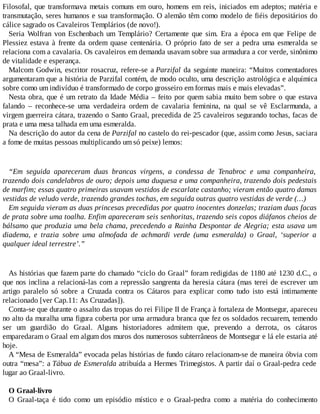 Filosofal, que transformava metais comuns em ouro, homens em reis, iniciados em adeptos; matéria e
transmutação, seres humanos e sua transformação. O alemão têm como modelo de fiéis depositários do
cálice sagrado os Cavaleiros Templários (de novo!).
Seria Wolfran von Eschenbach um Templário? Certamente que sim. Era a época em que Felipe de
Plessiez estava à frente da ordem quase centenária. O próprio fato de ser a pedra uma esmeralda se
relaciona com a cavalaria. Os cavaleiros em demanda usavam sobre sua armadura a cor verde, sinônimo
de vitalidade e esperança.
Malcom Godwin, escritor rosacruz, refere-se a Parzifal da seguinte maneira: “Muitos comentadores
argumentaram que a história de Parzifal contém, de modo oculto, uma descrição astrológica e alquímica
sobre como um indivíduo é transformado de corpo grosseiro em formas mais e mais elevadas”.
Nesta obra, que é um retrato da Idade Média – feito por quem sabia muito bem sobre o que estava
falando – reconhece-se uma verdadeira ordem de cavalaria feminina, na qual se vê Esclarmunda, a
virgem guerreira cátara, trazendo o Santo Graal, precedida de 25 cavaleiros segurando tochas, facas de
prata e uma mesa talhada em uma esmeralda.
Na descrição do autor da cena de Parzifal no castelo do rei-pescador (que, assim como Jesus, saciara
a fome de muitas pessoas multiplicando um só peixe) lemos:
“Em seguida apareceram duas brancas virgens, a condessa de Tenabroc e uma companheira,
trazendo dois candelabros de ouro; depois uma duquesa e uma companheira, trazendo dois pedestais
de marfim; essas quatro primeiras usavam vestidos de escarlate castanho; vieram então quatro damas
vestidas de veludo verde, trazendo grandes tochas, em seguida outras quatro vestidas de verde (…)
Em seguida vieram as duas princesas precedidas por quatro inocentes donzelas; traziam duas facas
de prata sobre uma toalha. Enfim apareceram seis senhoritas, trazendo seis copos diáfanos cheios de
bálsamo que produzia uma bela chama, precedendo a Rainha Despontar de Alegria; esta usava um
diadema, e trazia sobre uma almofada de achmardi verde (uma esmeralda) o Graal, ‘superior a
qualquer ideal terrestre’.”
As histórias que fazem parte do chamado “ciclo do Graal” foram redigidas de 1180 até 1230 d.C., o
que nos inclina a relacioná-las com a repressão sangrenta da heresia cátara (mas terei de escrever um
artigo paralelo só sobre a Cruzada contra os Cátaros para explicar como tudo isto está intimamente
relacionado [ver Cap.11: As Cruzadas]).
Conta-se que durante o assalto das tropas do rei Filipe II de França à fortaleza de Montsegur, apareceu
no alto da muralha uma figura coberta por uma armadura branca que fez os soldados recuarem, temendo
ser um guardião do Graal. Alguns historiadores admitem que, prevendo a derrota, os cátaros
emparedaram o Graal em algum dos muros dos numerosos subterrâneos de Montsegur e lá ele estaria até
hoje.
A “Mesa de Esmeralda” evocada pelas histórias de fundo cátaro relacionam-se de maneira óbvia com
outra “mesa”: a Tábua de Esmeralda atribuída a Hermes Trimegistos. A partir daí o Graal-pedra cede
lugar ao Graal-livro.
O Graal-livro
O Graal-taça é tido como um episódio místico e o Graal-pedra como a matéria do conhecimento
 