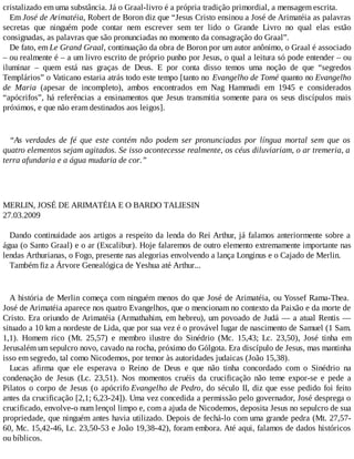 cristalizado em uma substância. Já o Graal-livro é a própria tradição primordial, a mensagem escrita.
Em José de Arimatéia, Robert de Boron diz que “Jesus Cristo ensinou a José de Arimatéia as palavras
secretas que ninguém pode contar nem escrever sem ter lido o Grande Livro no qual elas estão
consignadas, as palavras que são pronunciadas no momento da consagração do Graal”.
De fato, em Le Grand Graal, continuação da obra de Boron por um autor anônimo, o Graal é associado
– ou realmente é – a um livro escrito de próprio punho por Jesus, o qual a leitura só pode entender – ou
iluminar – quem está nas graças de Deus. E por conta disso temos uma noção de que “segredos
Templários” o Vaticano estaria atrás todo este tempo [tanto no Evangelho de Tomé quanto no Evangelho
de Maria (apesar de incompleto), ambos encontrados em Nag Hammadi em 1945 e considerados
“apócrifos”, há referências a ensinamentos que Jesus transmitia somente para os seus discípulos mais
próximos, e que não eram destinados aos leigos].
“As verdades de fé que este contém não podem ser pronunciadas por língua mortal sem que os
quatro elementos sejam agitados. Se isso acontecesse realmente, os céus diluviariam, o ar tremeria, a
terra afundaria e a água mudaria de cor.”
MERLIN, JOSÉ DE ARIMATÉIA E O BARDO TALIESIN
27.03.2009
Dando continuidade aos artigos a respeito da lenda do Rei Arthur, já falamos anteriormente sobre a
água (o Santo Graal) e o ar (Excalibur). Hoje falaremos de outro elemento extremamente importante nas
lendas Arthurianas, o Fogo, presente nas alegorias envolvendo a lança Longinus e o Cajado de Merlin.
Também fiz a Árvore Genealógica de Yeshua até Arthur...
A história de Merlin começa com ninguém menos do que José de Arimatéia, ou Yossef Rama-Thea.
José de Arimatéia aparece nos quatro Evangelhos, que o mencionam no contexto da Paixão e da morte de
Cristo. Era oriundo de Arimatéia (Armathahim, em hebreu), um povoado de Judá — a atual Rentis —
situado a 10 km a nordeste de Lida, que por sua vez é o provável lugar de nascimento de Samuel (1 Sam.
1,1). Homem rico (Mt. 25,57) e membro ilustre do Sinédrio (Mc. 15,43; Lc. 23,50), José tinha em
Jerusalém um sepulcro novo, cavado na rocha, próximo do Gólgota. Era discípulo de Jesus, mas mantinha
isso em segredo, tal como Nicodemos, por temor às autoridades judaicas (João 15,38).
Lucas afirma que ele esperava o Reino de Deus e que não tinha concordado com o Sinédrio na
condenação de Jesus (Lc. 23,51). Nos momentos cruéis da crucificação não teme expor-se e pede a
Pilatos o corpo de Jesus (o apócrifo Evangelho de Pedro, do século II, diz que esse pedido foi feito
antes da crucificação [2,1; 6,23-24]). Uma vez concedida a permissão pelo governador, José desprega o
crucificado, envolve-o num lençol limpo e, com a ajuda de Nicodemos, deposita Jesus no sepulcro de sua
propriedade, que ninguém antes havia utilizado. Depois de fechá-lo com uma grande pedra (Mt. 27,57-
60, Mc. 15,42-46, Lc. 23,50-53 e João 19,38-42), foram embora. Até aqui, falamos de dados históricos
ou bíblicos.
 