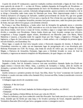 A partir do século IV começaram a aparecer tradições essênias envolvendo a figura de José. Em um
texto apócrifo do século IV — as Atas de Pilatos, também chamadas de Evangelho de Nicodemos —
narra que os judeus reprovaram o comportamento de José e de Nicodemos em favor de Jesus, e que por
isso José foi mandado para a prisão. Libertado milagrosamente, aparece primeiro em Arimatéia e de lá
se dirige a Jerusalém, onde conta como foi libertado por Jesus. Mais impressionante ainda é a obra
Vindicta Salvatoris (A vingança do Salvador, também provavelmente do século IV), que teve grande
difusão na Inglaterra e na Aquitânia. O livro narra a marcha de Tito à frente das suas legiões para vingar
a morte de Cristo. Ao conquistar Jerusalém, encontra José preso numa torre, onde fora posto para morrer
de fome, mas que sobrevivera graças a um alimento celestial.
Na França e nas Ilhas Britânicas, a lenda sobre José de Arimatéia foi ganhando novos e coloridos
detalhes ao longo dos séculos XI a XIII, inserindo-se no ciclo do Santo Graal e do Rei Arthur. Segundo
uma dessas lendas, José lavou o corpo de Cristo, recolheu a água e o sangue num recipiente e depois
dividiu o conteúdo com Nicodemos. Outras lendas dizem que José, levando consigo esse relicário,
evangelizou a França (segundo alguns relatos, desembarcou em Marselha junto com Marta, Maria
Madalena e Lázaro), a Espanha (onde foi sagrado bispo por São Tiago), a Inglaterra e Portugal. Na
Inglaterra, a figura de José tornou-se muito popular: a lenda atribui a ele a fundação da primeira Igreja
em solo britânico, em Glastonbury Tor.
Nesse lugar, o cajado de José teria lançado raízes e florescido enquanto ele dormia. A Abadia de
Glastonbury converteu se, então, em um importante lugar de peregrinação até a sua dissolução pela
Reforma Protestante em 1539. Na França, uma lenda do século IX refere que, nos tempos de Carlos
Magno, o Patriarca de Jerusalém, Fortunato, fugiu para o Ocidente levando os ossos de José de
Arimatéia, e ingressou no mosteiro templário de Moyenmoutier, do qual chegou a ser abade.
Da história de José de Arimatéia começa a linhagem dos Reis do Graal.
Segundo a lenda, José de Arimatéia casou-se com uma sacerdotisa chamada Ayuba (ou Elyab em
alguns textos) e tiveram dois filhos: Anna, a profetisa de Arimatéia e Joshua, além de Josefes de
Arimatéia, o primeiro Rei do Graal (Que, adivinhem? é muito provavelmente o filho de Yeshua e Maria
Madalena).
Josefes tornou-se o primeiro protetor do Graal. Seu filho, Alain “Le Gros” (construtor do Castelo de
Corbenic e casado com uma rainha celta chamada Elis), tiveram um filho, Joshua (considerado o terceiro
rei do Graal).
A linhagem segue através de casamentos reais:
- Alphanye, 4º Rei do Graal
- Aminadab
- Cathaloys, o 6º Rei do Graal, fundador da Ordem religiosa de Castellor, em 200 d.C.
- Emmanuel
- Titurel, que fundou a Ordem Militar do Graal, por volta de 250 d.C.
- Boaz (ou Anfortas), que ficou conhecido como Rei-Pescador. Sua lenda mescla-se com a do próprio
Jesus, dizendo que foi ferido por uma lança e foi levado à presença do Graal, enquanto aguardava o
Verdadeiro Buscador (Percival) que faria a pergunta correta e conseguiria curá-lo.
 