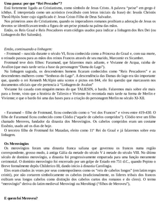 Uma pausa: por que “Rei Pescador”?
Está fortemente ligado ao Cristianismo, como símbolo de Jesus Cristo. A palavra “peixe” em grego é
ichthys. É interpretada como um acróstico (vocábulo com letras iniciais da frase) de: Iesoûs Christòs
Theoû Hyiòs Soter cujo significado é: Jesus Cristo Filho de Deus Salvador.
Nos primeiros anos do Cristianismo, quando os imperadores romanos proibiam a adoração de Jesus os
devotos se identificavam tendo a figura de um peixe pintada na palma das mãos.
Então, os Reis Graal e Reis Pescadores eram códigos usados para indicar a linhagem dos Rex Dei (ou
Linhagem do Rei Salomão).
Então, continuando a linhagem:
- Frotmund – nascida durante o século VI, ficou conhecida como a Princesa do Graal e, com sua morte,
o reinado passou para as mãos dos reinos Francos através de seu marido, Marcomir ex Sicamber.
Frotmund teve dois filhos: Faramund, que falaremos mais adiante, e Vivianne de Acqua, rainha de
Avallon (que mais tarde seria a base da personagem “Dama do Lago”).
Na linhagem sagrada, os descendentes homens ficaram conhecidos como “Reis Pescadores” e as
descendentes mulheres como “Senhoras do Lago”. A descendência das Damas do lago era tão importante
que, quando o rei Kenneth McAlpin uniu scotos e pictos em 844, ele fez questão que marcassem nos
documentos oficiais que ele pertencia à “Linhagem de Avalon”
Vivianne foi casada com ninguém menos do que TALIESIN, o bardo. Falaremos mais sobre ele mais
para a frente, visto que a história de Taliesin e Vivienne foi recontada mais tarde na forma de Merlin e
Vivienne; e que o bardo foi uma das bases para a criação do personagem Merlin no século XI-XII.
- Faramund – filho de Frotmund, ficou conhecido como o “rei dos Francos” e viveu entre 419-430. O
filho de Faramund ficou conhecido como Clódio (“aquele de cabelos compridos”). Clódio teve um filho
chamado Meroveu, fundador da dinastia dos Merovíngios. Os cabelos compridos eram um costume
Essênio, usado até os dias de hoje.
O terceiro filho de Frotmund foi Mazadan, eleito como 11º Rei do Graal e já falaremos sobre esta
linhagem.
Os Merovíngios
Os merovíngios foram uma dinastia franca saliana que governou os francos numa região
correspondente, grosso modo, à antiga Gália da metade do século V à metade do século VIII. No último
século de domínio merovíngio, a dinastia foi progressivamente empurrada para uma função meramente
cerimonial. O domínio merovíngio foi encerrado por um golpe de Estado em 751 d.C., quando Pepino o
Breve formalmente depôs Childerico III, dando início à dinastia Carolíngia.
Eles eram citados às vezes por seus contemporâneos como os “reis de cabelos longos” (em latim reges
criniti), por não cortarem simbolicamente os cabelos (tradicionalmente, os líderes tribais dos francos
exibiam seus longos cabelos como distinção dos cabelos curtos dos romanos e do clero). O termo
“merovíngio” deriva do latim medieval Merovingi ou Merohingi (“filhos de Meroveu”),
E quem foi Meroveu?
 