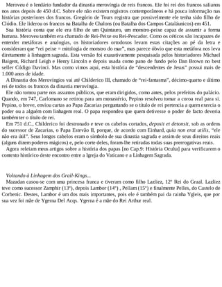 Meroveu é o lendário fundador da dinastia merovíngia de reis francos. Ele foi rei dos francos salianos
nos anos depois de 450 d.C. Sobre ele não existem registros contemporâneos e há pouca informação nas
histórias posteriores dos francos. Gregório de Tours registra que possivelmente ele tenha sido filho de
Clódio. Ele liderou os francos na Batalha de Chalons (ou Batalha dos Campos Cataláunicos) em 451.
Sua história conta que ele era filho de um Quintauro, um monstro-peixe capaz de assumir a forma
humana. Meroveu também era chamado de Rei-Peixe ou Rei-Pescador. Como os céticos são incapazes de
entender metáforas e analogias, os historiadores ortodoxos levam estas citações ao pé da letra e
consideram que “rei peixe = mitologia de monstro do mar”, mas parece óbvio que esta metáfora nos leva
diretamente à linhagem sagrada. Esta versão foi exaustivamente pesquisada pelos historiadores Michael
Baigent, Richard Leigh e Henry Lincoln e depois usada como pano de fundo pelo Dan Brown no best
seller Código Davinci. Mas como vimos aqui, esta história de “descendentes de Jesus” possui mais de
1.000 anos de idade.
A Dinastia dos Merovíngios vai até Childerico III, chamado de “rei-fantasma”, décimo-quarto e último
rei de todos os francos da dinastia merovíngia.
Ele não tomou parte nos assuntos públicos, que eram dirigidos, como antes, pelos prefeitos do palácio.
Quando, em 747, Carlomano se retirou para um monastério, Pepino resolveu tomar a coroa real para si.
Pepino, o breve, enviou cartas ao Papa Zacarias perguntando se o título de rei pertencia a quem exercia o
poder ou a alguém com linhagem real. O papa respondeu que quem detivesse o poder de facto deveria
também ter o título de rei.
Em 751 d.C., Childerico foi destronado e teve os cabelos cortados, deposit et detonsit, sob as ordens
do sucessor de Zacarias, o Papa Estevão II, porque, de acordo com Einhard, quia non erat utilis, “ele
não era útil”. Seus longos cabelos eram o símbolo de sua dinastia sagrada e assim de seus direitos reais
(alguns dizem poderes mágicos) e, pelo corte deles, foram-lhe retiradas todas suas prerrogativas reais.
Agora releiam meus artigos sobre a história dos papas [no Cap.9: História Oculta] para verificarem o
contexto histórico deste encontro entre a Igreja do Vaticano e a Linhagem Sagrada.
Voltando à Linhagem dos Grail-Kings...
Mazadan casou-se com uma princesa franca e tiveram como filho Lazliez, 12º Rei do Graal. Lazliez
teve como sucessor Zamphir (13º), depois Lambor (14º) , Pellam (15º) e finalmente Pelles, do Castelo de
Corbenic. Destes, Lambor é um dos mais importantes, pois ele é também pai da rainha Ygleis, que por
sua vez foi mãe de Ygerna Del Acqs. Ygerna é a mãe do Rei Arthur real.
 