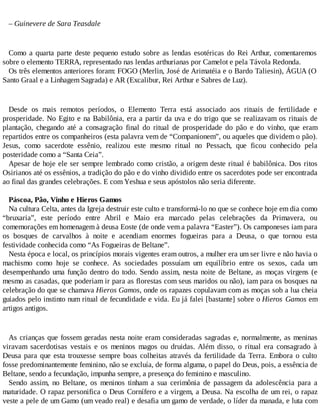 – Guinevere de Sara Teasdale
Como a quarta parte deste pequeno estudo sobre as lendas esotéricas do Rei Arthur, comentaremos
sobre o elemento TERRA, representado nas lendas arthurianas por Camelot e pela Távola Redonda.
Os três elementos anteriores foram: FOGO (Merlin, José de Arimatéia e o Bardo Taliesin), ÁGUA (O
Santo Graal e a Linhagem Sagrada) e AR (Excalibur, Rei Arthur e Sabres de Luz).
Desde os mais remotos períodos, o Elemento Terra está associado aos rituais de fertilidade e
prosperidade. No Egito e na Babilônia, era a partir da uva e do trigo que se realizavam os rituais de
plantação, chegando até a consagração final do ritual de prosperidade do pão e do vinho, que eram
repartidos entre os companheiros (esta palavra vem de “Companionem”, ou aqueles que dividem o pão).
Jesus, como sacerdote essênio, realizou este mesmo ritual no Pessach, que ficou conhecido pela
posteridade como a “Santa Ceia”.
Apesar de hoje ele ser sempre lembrado como cristão, a origem deste ritual é babilônica. Dos ritos
Osirianos até os essênios, a tradição do pão e do vinho dividido entre os sacerdotes pode ser encontrada
ao final das grandes celebrações. E com Yeshua e seus apóstolos não seria diferente.
Páscoa, Pão, Vinho e Hieros Gamos
Na cultura Celta, antes da Igreja destruir este culto e transformá-lo no que se conhece hoje em dia como
“bruxaria”, este período entre Abril e Maio era marcado pelas celebrações da Primavera, ou
comemorações em homenagem à deusa Eoste (de onde vem a palavra “Easter”). Os camponeses iam para
os bosques de carvalhos à noite e acendiam enormes fogueiras para a Deusa, o que tornou esta
festividade conhecida como “As Fogueiras de Beltane”.
Nesta época e local, os princípios morais vigentes eram outros, a mulher era um ser livre e não havia o
machismo como hoje se conhece. As sociedades possuíam um equilíbrio entre os sexos, cada um
desempenhando uma função dentro do todo. Sendo assim, nesta noite de Beltane, as moças virgens (e
mesmo as casadas, que poderiam ir para as florestas com seus maridos ou não), iam para os bosques na
celebração do que se chamava Hieros Gamos, onde os rapazes copulavam com as moças sob a lua cheia
guiados pelo instinto num ritual de fecundidade e vida. Eu já falei [bastante] sobre o Hieros Gamos em
artigos antigos.
As crianças que fossem geradas nesta noite eram consideradas sagradas e, normalmente, as meninas
viravam sacerdotisas vestais e os meninos magos ou druidas. Além disso, o ritual era consagrado à
Deusa para que esta trouxesse sempre boas colheitas através da fertilidade da Terra. Embora o culto
fosse predominantemente feminino, não se excluía, de forma alguma, o papel do Deus, pois, a essência de
Beltane, sendo a fecundação, impunha sempre, a presença do feminino e masculino.
Sendo assim, no Beltane, os meninos tinham a sua cerimônia de passagem da adolescência para a
maturidade. O rapaz personifica o Deus Cornífero e a virgem, a Deusa. Na escolha de um rei, o rapaz
veste a pele de um Gamo (um veado real) e desafia um gamo de verdade, o líder da manada, e luta com
 