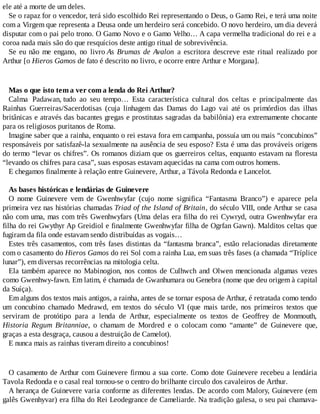 ele até a morte de um deles.
Se o rapaz for o vencedor, terá sido escolhido Rei representando o Deus, o Gamo Rei, e terá uma noite
com a Virgem que representa a Deusa onde um herdeiro será concebido. O novo herdeiro, um dia deverá
disputar com o pai pelo trono. O Gamo Novo e o Gamo Velho… A capa vermelha tradicional do rei e a
coroa nada mais são do que resquícios deste antigo ritual de sobrevivência.
Se eu não me engano, no livro As Brumas de Avalon a escritora descreve este ritual realizado por
Arthur [o Hieros Gamos de fato é descrito no livro, e ocorre entre Arthur e Morgana].
Mas o que isto tem a ver com a lenda do Rei Arthur?
Calma Padawan, tudo ao seu tempo… Esta característica cultural dos celtas e principalmente das
Rainhas Guerreiras/Sacerdotisas (cuja linhagem das Damas do Lago vai até os primórdios das ilhas
britânicas e através das bacantes gregas e prostitutas sagradas da babilônia) era extremamente chocante
para os religiosos puritanos de Roma.
Imagine saber que a rainha, enquanto o rei estava fora em campanha, possuía um ou mais “concubinos”
responsáveis por satisfazê-la sexualmente na ausência de seu esposo? Esta é uma das prováveis origens
do termo “levar os chifres”. Os romanos diziam que os guerreiros celtas, enquanto estavam na floresta
“levando os chifres para casa”, suas esposas estavam aquecidas na cama com outros homens.
E chegamos finalmente à relação entre Guinevere, Arthur, a Távola Redonda e Lancelot.
As bases históricas e lendárias de Guinevere
O nome Guinevere vem de Gwenhwyfar (cujo nome significa “Fantasma Branco”) e aparece pela
primeira vez nas histórias chamadas Triad of the Island of Britain, do século VIII, onde Arthur se casa
não com uma, mas com três Gwenhwyfars (Uma delas era filha do rei Cywryd, outra Gwenhwyfar era
filha do rei Gwythyr Ap Greidiol e finalmente Gwenhwyfar filha de Ogrfan Gawn). Malditos celtas que
fugiram da fila onde estavam sendo distribuídas as vogais…
Estes três casamentos, com três fases distintas da “fantasma branca”, estão relacionadas diretamente
com o casamento do Hieros Gamos do rei Sol com a rainha Lua, em suas três fases (a chamada “Tríplice
lunar”), em diversas recorrências na mitologia celta.
Ela também aparece no Mabinogion, nos contos de Culhwch and Olwen mencionada algumas vezes
como Gwenhwy-fawn. Em latim, é chamada de Gwanhumara ou Genebra (nome que deu origem à capital
da Suíça).
Em alguns dos textos mais antigos, a rainha, antes de se tornar esposa de Arthur, é retratada como tendo
um concubino chamado Medrawd, em textos do século VI (que mais tarde, nos primeiros textos que
serviram de protótipo para a lenda de Arthur, especialmente os textos de Geoffrey de Monmouth,
Historia Regum Britanniae, o chamam de Mordred e o colocam como “amante” de Guinevere que,
graças a esta desgraça, causou a destruição de Camelot).
E nunca mais as rainhas tiveram direito a concubinos!
O casamento de Arthur com Guinevere firmou a sua corte. Como dote Guinevere recebeu a lendária
Tavola Redonda e o casal real tornou-se o centro do brilhante circulo dos cavaleiros de Arthur.
A herança de Guinevere varia conforme as diferentes lendas. De acordo com Malory, Guinevere (em
galês Gwenhyvar) era filha do Rei Leodegrance de Cameliarde. Na tradição galesa, o seu pai chamava-
 