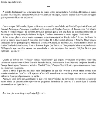 depois, mas tudo bem).
***
A pedido dos hiperativos, segue uma lista de livros sérios para estudar a Astrologia Hermética e outros
assuntos relacionados. Embora 90% dos livros estejam em inglês, separei apenas os livros em português
que sejam mais fáceis de encontrar:
Comecem por O livro dos Signos e Os astros e sua Personalidade, de Maria Eugenia de Castro, ed.
Ground; Astrologia, Psicologia e os Quatro Elementos, de Stephen Arroyo, ed. Pensamento; Astrologia,
Karma e Transformação, de Stephen Arroyo; o pessoal que já tem uma base de espiritualismo pode ler
Astrologia de Transformação de Dane Rudhyar. Também recomendo a autora inglesa Liz Greene.
Sobre outros planos vibracionais, comecem pelos textos do Allan Kardec (são 5 livros, facílimos de
achar) e depois passem para A Doutrina Secreta (de H. P. Blavatsky), Dogma et Rituel e Haute Magie
(traduzido para o português pela Madras) e Lições de Cabala, de Eliphas Levi, e finalmente os textos de
Louis Claude de Saint Martin, Francis Bacon e Papus [no Teoria da Conspiração há uma seção chamada
Bibliografia que também merece ser consultada; e não esqueçam das demais Edições Textos para
Reflexão – google it]
Quanto ao debate dos “céticos” versus “esoterismo” que alguns levantaram, eu poderia citar uma
centena de nomes como Albert Einstein, Francis Bacon, Shakespeare, Isaac Newton, Benjamin Franklin,
George Washington, Descartes, Voltaire, Nicolai Tesla, Winston Churchill, etc., que estavam envolvidos
ou estudavam esoterismo.
Então, a moral é que pessoas BEM mais inteligentes do que nós levaram e levam muito a sério estes
estudos esotéricos. Se Churchill, que era Churchill, consultava um astrólogo antes de tomar decisões
militares, é porque alguma coisa ele sabia…
Agora, se você acha que Astrologia é o que se vê nas revistinhas de horóscopo e ocultistas são aqueles
manés cheio de penduricalhos que vão em programas femininos da tarde na TV, então fique à vontade
para continuar na ignorância…
And now, for something completely different…
 
