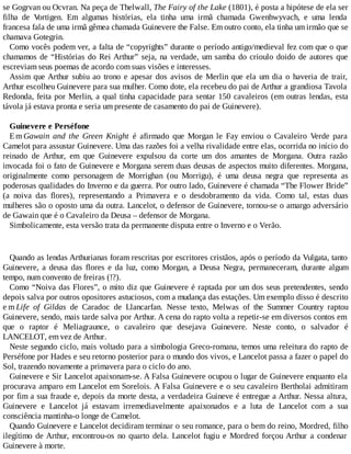 se Gogrvan ou Ocvran. Na peça de Thelwall, The Fairy of the Lake (1801), é posta a hipótese de ela ser
filha de Vortigen. Em algumas histórias, ela tinha uma irmã chamada Gwenhwyvach, e uma lenda
francesa fala de uma irmã gêmea chamada Guinevere the False. Em outro conto, ela tinha um irmão que se
chamava Gotegrin.
Como vocês podem ver, a falta de “copyrights” durante o período antigo/medieval fez com que o que
chamamos de “Histórias do Rei Arthur” seja, na verdade, um samba do crioulo doido de autores que
escreviam seus poemas de acordo com suas visões e interesses.
Assim que Arthur subiu ao trono e apesar dos avisos de Merlin que ela um dia o haveria de trair,
Arthur escolheu Guinevere para sua mulher. Como dote, ela recebeu do pai de Arthur a grandiosa Tavola
Redonda, feita por Merlin, a qual tinha capacidade para sentar 150 cavaleiros (em outras lendas, esta
távola já estava pronta e seria um presente de casamento do pai de Guinevere).
Guinevere e Perséfone
Em Gawain and the Green Knight é afirmado que Morgan le Fay enviou o Cavaleiro Verde para
Camelot para assustar Guinevere. Uma das razões foi a velha rivalidade entre elas, ocorrida no início do
reinado de Arthur, em que Guinevere expulsou da corte um dos amantes de Morgana. Outra razão
invocada foi o fato de Guinevere e Morgana serem duas deusas de aspectos muito diferentes. Morgana,
originalmente como personagem de Morrighan (ou Morrigu), é uma deusa negra que representa as
poderosas qualidades do Inverno e da guerra. Por outro lado, Guinevere é chamada “The Flower Bride”
(a noiva das flores), representando a Primavera e o desdobramento da vida. Como tal, estas duas
mulheres são o oposto uma da outra. Lancelot, o defensor de Guinevere, tornou-se o amargo adversário
de Gawain que é o Cavaleiro da Deusa – defensor de Morgana.
Simbolicamente, esta versão trata da permanente disputa entre o Inverno e o Verão.
Quando as lendas Arthurianas foram rescritas por escritores cristãos, após o período da Vulgata, tanto
Guinevere, a deusa das flores e da luz, como Morgan, a Deusa Negra, permaneceram, durante algum
tempo, num convento de freiras (!?).
Como “Noiva das Flores”, o mito diz que Guinevere é raptada por um dos seus pretendentes, sendo
depois salva por outros opositores astuciosos, com a mudança das estações. Um exemplo disso é descrito
e m Life of Gildas de Caradoc de Llancarfan. Nesse texto, Melwas of the Summer Country raptou
Guinevere, sendo, mais tarde salva por Arthur. A cena do rapto volta a repetir-se em diversos contos em
que o raptor é Meliagraunce, o cavaleiro que desejava Guinevere. Neste conto, o salvador é
LANCELOT, em vez de Arthur.
Neste segundo ciclo, mais voltado para a simbologia Greco-romana, temos uma releitura do rapto de
Perséfone por Hades e seu retorno posterior para o mundo dos vivos, e Lancelot passa a fazer o papel do
Sol, trazendo novamente a primavera para o ciclo do ano.
Guinevere e Sir Lancelot apaixonam-se. A Falsa Guinevere ocupou o lugar de Guinevere enquanto ela
procurava amparo em Lancelot em Sorelois. A Falsa Guinevere e o seu cavaleiro Bertholai admitiram
por fim a sua fraude e, depois da morte desta, a verdadeira Guineve é entregue a Arthur. Nessa altura,
Guinevere e Lancelot já estavam irremediavelmente apaixonados e a luta de Lancelot com a sua
consciência mantinha-o longe de Camelot.
Quando Guinevere e Lancelot decidiram terminar o seu romance, para o bem do reino, Mordred, filho
ilegítimo de Arthur, encontrou-os no quarto dela. Lancelot fugiu e Mordred forçou Arthur a condenar
Guinevere à morte.
 