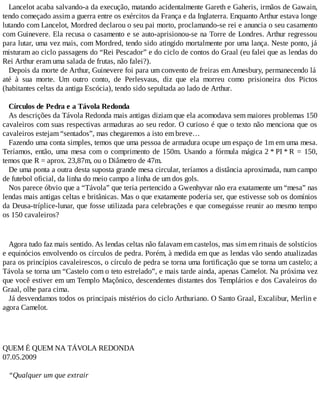 Lancelot acaba salvando-a da execução, matando acidentalmente Gareth e Gaheris, irmãos de Gawain,
tendo começado assim a guerra entre os exércitos da França e da Inglaterra. Enquanto Arthur estava longe
lutando com Lancelot, Mordred declarou o seu pai morto, proclamando-se rei e anuncia o seu casamento
com Guinevere. Ela recusa o casamento e se auto-aprisionou-se na Torre de Londres. Arthur regressou
para lutar, uma vez mais, com Mordred, tendo sido atingido mortalmente por uma lança. Neste ponto, já
misturam ao ciclo passagens do “Rei Pescador” e do ciclo de contos do Graal (eu falei que as lendas do
Rei Arthur eram uma salada de frutas, não falei?).
Depois da morte de Arthur, Guinevere foi para um convento de freiras emAmesbury, permanecendo lá
até à sua morte. Um outro conto, de Perlesvaus, diz que ela morreu como prisioneira dos Pictos
(habitantes celtas da antiga Escócia), tendo sido sepultada ao lado de Arthur.
Círculos de Pedra e a Távola Redonda
As descrições da Távola Redonda mais antigas diziam que ela acomodava sem maiores problemas 150
cavaleiros com suas respectivas armaduras ao seu redor. O curioso é que o texto não menciona que os
cavaleiros estejam “sentados”, mas chegaremos a isto em breve…
Fazendo uma conta simples, temos que uma pessoa de armadura ocupe um espaço de 1m em uma mesa.
Teríamos, então, uma mesa com o comprimento de 150m. Usando a fórmula mágica 2 * PI * R = 150,
temos que R = aprox. 23,87m, ou o Diâmetro de 47m.
De uma ponta a outra desta suposta grande mesa circular, teríamos a distância aproximada, num campo
de futebol oficial, da linha do meio campo a linha de um dos gols.
Nos parece óbvio que a “Távola” que teria pertencido a Gwenhyvar não era exatamente um “mesa” nas
lendas mais antigas celtas e britânicas. Mas o que exatamente poderia ser, que estivesse sob os domínios
da Deusa-tríplice-lunar, que fosse utilizada para celebrações e que conseguisse reunir ao mesmo tempo
os 150 cavaleiros?
Agora tudo faz mais sentido. As lendas celtas não falavam em castelos, mas sim em rituais de solstícios
e equinócios envolvendo os círculos de pedra. Porém, à medida em que as lendas vão sendo atualizadas
para os princípios cavaleirescos, o círculo de pedra se torna uma fortificação que se torna um castelo; a
Távola se torna um “Castelo com o teto estrelado”, e mais tarde ainda, apenas Camelot. Na próxima vez
que você estiver em um Templo Maçônico, descendentes distantes dos Templários e dos Cavaleiros do
Graal, olhe para cima.
Já desvendamos todos os principais mistérios do ciclo Arthuriano. O Santo Graal, Excalibur, Merlin e
agora Camelot.
QUEM É QUEM NA TÁVOLA REDONDA
07.05.2009
“Qualquer um que extrair
 
