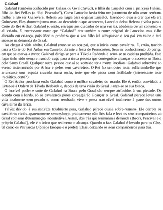 Galahad
Galahad (também conhecido por Galaaz ou Gwalchavad), é filho de Lancelot com a princesa Helena,
filha do Rei Pelles (o “Rei Pescador”). Como Lancelot havia feito um juramento de não amar nenhuma
mulher a não ser Guinevere, Helena usa magia para enganar Lancelot, fazendo-o levar a crer que ela era
Guinevere. Eles dormem juntos mas, ao descobrir o que aconteceu, Lancelot deixa Helena e volta para a
Corte do Rei Arthur. Galahad é, então, entregue aos cuidados de uma sua tia, abadessa de um convento, e
ali criado. É interessante notar que “Galahad” era também o nome original de Lancelot, mas é-lhe
alterado em criança, pois Merlin profetiza que o seu filho irá ultrapassar o seu pai em valor e terá
sucesso na demanda do Graal.
Ao chegar à vida adulta, Galahad reune-se ao seu pai, que o inicia como cavaleiro. É, então, trazido
para a Corte do Rei Arthur em Camelot durante a festa de Pentecostes. Sem ter conhecimento do perigo
em que se estava a meter, Galahad dirige-se para a Távola Redonda e senta-se na cadeira proibida. Este
lugar tinha sido sempre mantido vago para a única pessoa que conseguisse alcançar o sucesso na Busca
pelo Santo Graal. Qualquer outra pessoa que aí se sentasse teria morte imediata. Galahad sobrevive ao
evento testemunhado por Arhtur e pelos seus cavaleiros. O Rei faz um outro teste, solicitando-lhe que
arrancasse uma espada cravada numa rocha, teste que ele passa com facilidade (interessante teste
iniciático, certo?).
O Rei Arthur proclama então Galahad como o melhor cavaleiro do mundo. Ele é, então, convidado a
juntar-se à Ordem da Távola Redonda e, depois de uma visão do Graal, lança-se na sua busca.
O incrível poder e sorte de Galahad na Busca pelo Graal são sempre atribuídos à sua piedade. De
acordo com a lenda, só os cavaleiros puros conseguirão alcançar o Graal. Galahad parece levar uma
vida totalmente sem pecado e, como resultado, vive e pensa num nível totalmente à parte dos outros
cavaleiros da lenda.
Talvez devido à sua natureza totalmente pura, Galahad parece quase sobre-humano. Ele derrota os
cavaleiros rivais aparentemente sem esforço, praticamente não lhes fala e leva os seus companheiros ao
Graal com uma determinação indestrutível. Assim, dos três que terminam a demanda (Boors, Percival e o
próprio Galahad), ele é o único que realmente o alcança. Quando o faz, Galahad é levado para os Céus,
tal como os Patriarcas Bíblicos Enoque e o profeta Elias, deixando os seus companheiros para trás.
 