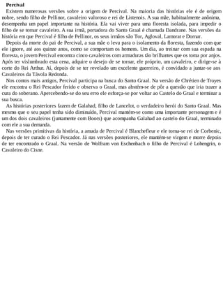 Percival
Existem numerosas versões sobre a origem de Percival. Na maioria das histórias ele é de origem
nobre, sendo filho de Pellinor, cavaleiro valoroso e rei de Listenois. A sua mãe, habitualmente anônima,
desempenha um papel importante na história. Ela vai viver para uma floresta isolada, para impedir o
filho de se tornar cavaleiro. A sua irmã, portadora do Santo Graal é chamada Dandrane. Nas versões da
história em que Percival é filho de Pellinor, os seus irmãos são Tor, Agloval, Lamorat e Dornar.
Depois da morte do pai de Percival, a sua mãe o leva para o isolamento da floresta, fazendo com que
ele ignore, até aos quinze anos, como se comportam os homens. Um dia, ao treinar com sua espada na
floresta, o jovem Percival encontra cinco cavaleiros com armaduras tão brilhantes que os toma por anjos.
Após ter vislumbrado esta cena, adquire o desejo de se tornar, ele próprio, um cavaleiro, e dirige-se à
corte do Rei Arthur. Aí, depois de se ter revelado um excelente guerreiro, é convidado a juntar-se aos
Cavaleiros da Távola Redonda.
Nos contos mais antigos, Percival participa na busca do Santo Graal. Na versão de Chrétien de Troyes
ele encontra o Rei Pescador ferido e observa o Graal, mas abstém-se de pôr a questão que iria trazer a
cura do soberano. Apercebendo-se do seu erro ele esforça-se por voltar ao Castelo do Graal e terminar a
sua busca.
As histórias posteriores fazem de Galahad, filho de Lancelot, o verdadeiro herói do Santo Graal. Mas
mesmo que o seu papel tenha sido diminuído, Percival mantém-se como uma importante personagem e é
um dos dois cavaleiros (juntamente com Boors) que acompanha Galahad ao castelo do Graal, terminado
com ele a sua demanda.
Nas versões primitivas da história, a amada de Percival é Blanchefleur e ele torna-se rei de Corbenic,
depois de ter curado o Rei Pescador. Já nas versões posteriores, ele mantém-se virgem e morre depois
de ter encontrado o Graal. Na versão de Wolfram von Eschenbach o filho de Percival é Lohengrin, o
Cavaleiro do Cisne.
 