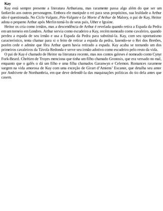 Kay
Kay está sempre presente a literatura Arthuriana, mas raramente passa algo além do que ser um
fanfarrão aos outros personagens. Embora ele manipule o rei para seus propósitos, sua lealdade a Arthur
não é questionada. No Ciclo Vulgate, Pós-Vulgate e Le Morte d’Arthur de Malory, o pai de Kay, Heitor
adota o pequeno Arthur após Merlin tomá-lo de seus pais, Uther e Igraine.
Heitor os cria como irmãos, mas a descendência de Arthur é revelada quando retira a Espada da Pedra
em um torneio em Londres. Arthur servia como escudeiro a Kay, recém nomeado como cavaleiro, quando
perdeu a espada de seu irmão e usa a Espada da Pedra para substituí-la. Kay, com seu oportunismo
característico, tenta chamar para si o feito de retirar a espada da pedra, fazendo-se o Rei dos Bretões,
porém cede e admite que fôra Arthur quem havia retirado a espada. Kay acaba se tornando um dos
primeiros cavaleiros da Távola Redonda e serve seu irmão adotivo como escudeiro pelo resto da vida.
O pai de Kay é chamado de Heitor na literatura recente, mas nos contos galeses é nomeado como Cynyr
Fork-Beard. Chrétien de Troyes menciona que tinha um filho chamado Gronosis, que era versado no mal,
enquanto que o galês o dá um filho e uma filha chamados Garanwyn e Celemon. Romances raramene
surgem na vida amorosa de Kay com uma exceção de Girart d’Amiens’ Escanor, que detalha seu amor
por Andrivete de Northumbria, em que deve defendê-la das maquinações políticas do tio dela antes que
casem.
 