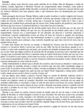Gawain
Gawain é muitas vezes descrito como sendo sobrinho do rei Arthur, filho de Morgause e irmão de
Gaheris, Gareth, Agravaine e Mordred. Possuía um comportamento muito irritadiço, como pode-se
constatar em Layamon, quando Arthur descobre a traição de Lancelot e Guinevere, Gawain declara que
vai enforcar Mordred com suas próprias mãos e que Guinevere deve ser despedaçada por cavalos
selvagens.
Outra passagem, descrita por Thomas Malory, onde se pode visualizar o caráter vingativo de Gawain,
é mostrada quando do cerco ao castelo de Lancelot. Lancelot, que durante a fuga com a rainha mata os
irmãos de Gawain, Gaheris e Gareth, afirma que a acusação de traição contra ele é falsa e que o
julgamento por combate havia mostrado que ele estava certo. Arthur poderia até perdoá-lo, mas Gawain
não deixa que isso ocorra. O clímax da história é a luta entre Gawain e Lancelot.
Gawain tem uma peculiaridade que lhe permite ganhar força física no período que vai das nove da
manhã até ao meio-dia. Malory diz que isso era um presente de um homem santo, mas é claro que,
originalmente, Gawain era a representação de um adorador do deus-sol e Lancelot representa o
cristianismo. Lancelot simplesmente resiste nas horas de força de Gawain e, quando elas declinam,
lança-o à terra. Por duas vezes essa luta sobrenatural acontece e a cada vez que Gawain é jogado no
chão, chama Lancelot para continuar a luta. Lancelot responde que quer lutar com ele de novo, mas só
quando estiver de pé.
O conto mais famoso de Gawain, no entanto, é intitulado Sir Gawain and the Green Knight (Sir
Gawain e o Cavaleiro Verde ), escrito por volta do ano 1400. No dia do Ano-Novo, quando o rei, a
rainha e a corte estão reunidos para um jantar, um cavaleiro de tamanho incomum entra no casarão com
seu cavalo. Pede que algum cavaleiro ali presente lhe dê um golpe no pescoço com o machado que ele
carrega e que, no próximo Ano-Novo, o oponente esteja na Capela Verde para receber, por sua vez, o seu
golpe. O cavaleiro e suas roupas, assim como seu cavalo, os trajes e os arreios, tudo era verde. O ouro e
o aço estavam manchados de verde, os arreios reluziam e cintilavam com pedras verdes e filetes de ouro
estavam entrelaçados na crina verde do cavalo.
Arthur imediatamente se oferece para o desafio do cavaleiro, mas Gawain se interpõe e o toma para si.
Com um golpe de machado, decepa a cabeça do cavaleiro que rola pelo chão, espalhando sangue na
carne verde. O cavaleiro verde recolhe a cabeça. Levanta as pálpebras, olha vivamente e então encarrega
Gawain de encontrá-lo naquele dia, após um ano, na Capela Verde. Segurando a cabeça pelos cabelos
verdes, monta em seu cavalo e deixa o casarão. Creepy, ne?
Um ano depois, para manter a palavra, Gawain chega ao castelo de Bertilak, anfitrião cordial e
generoso que, por ter cor normal, não é reconhecido como sendo o cavaleiro verde. Gawain chega ao
castelo em completo estado de exaustão. Recebido com hospitalidade, envolvido em um manto de
arminhos enfileirados, é convidado a sentar ao lado de uma lareira com brasas de carvão. Quando Sir
Bertilak retorna ao seu castelo, depois da caça, recebe o hóspede com muita cortesia e combina com ele
que daria o produto de sua caça a Gawain todo dia e, em troca, Gawain lhe daria algo que tivesse
recebido no castelo.
Durante a sua estada no castelo, Gawain recebe de manhã, antes de sair da cama, a visita da bela
mulher de Bertilak, se vendo obrigado a resistir às suas investidas. Por dois dias assim o faz, aceitando
somente beijos que, à noite, transmite a Sir Bertilak em troca da caça. Na terceira manhã, porém, a
senhora oferece-lhe um cordão verde que o protegerá de qualquer ferimento, o medo de sua provação faz
com que o aceite, mas esconde o fato de seu anfitrião. Quando chega o dia do Ano Novo, para honrar seu
compromisso, ele sai em busca da Capela Verde.
Achando o local, o Cavaleiro Verde aparece para devolver o golpe de Gawain. Se ele não tivesse
 