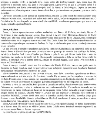 aceitado o cordão verde, o machado teria caído sobre ele inofensivamente, mas, como isso não
aconteceu, o machado esfola sua pele e seu sangue jorra. Agora revela-se que o Cavaleiro Verde é o
próprio Bertilak, que havia sido enfeitiçado pela irmã de Arthur, a fada Morgana. Depois de trocarem
muitas cortesias, Gawain parte e retorna à corte de Arthur, a quem confessa sua pequenez por ter aceitado
o cordão.
Claro que, contando assim, parece um poema maluco, mas ele faz todo o sentido simbolicamente, onde
retrata o “Green Man”, sacerdotes dos cultos osirianos e celtas, e Gawain representa o cristianismo. O
Cavaleiro Verde também pode ser uma referência a Al-Khidr, um obscuro personagem que aparece no
Corão, testando o profeta Moisés.
Boors, o Exilado
Boors, o Jovem (posteriormente também conhecido por Boors, O Exilado, ou ainda, Boors, O
Destemido) é mais conhecido que seu pai (que possui o mesmo nome, Boors) nas histórias do Ciclo
Arthuriano. Ele e seu irmão Leonel vivem durante vários anos na corte do rei Claudas, mas acabam por
se rebelar contra ele e chegam a matar o seu cruel filho Dorin. Antes de Claudas ter tempo de retaliar, os
rapazes são resgatados por um servo da Senhora do Lago e são levados para serem criados junto ao seu
primo Lancelot.
Os três crescem e tornam-se excelentes cavaleiros, indo para Camelot para se juntarem à corte do Rei
Arthur. Boors é identificável por uma cicatriz na testa e participa na maioria dos conflitos de Arthur,
incluindo a batalha final contra Claudas que liberta o país do seu pai. Boors havia feito o voto de
castidade, mas acaba se tornando pai de Elian quando Brandegoris, a filha de Arthur (nesse ciclo de
contos), o consegue levar a dormir com ela, através de um anel mágico. Mais tarde, leva o seu filho a
entrar na Távola Redonda.
Boors é sempre retratado como um dos melhores da Távola Redonda, mas a sua glória vem da
Demanda do Santo Graal, na qual ele prova ter o valor suficiente, juntamente com Galahad e Percival,
para alcançar e testemunhar os mistérios do Graal.
Vários episódios demonstram o seu carácter virtuoso. Num deles, uma dama aproxima-se de Boors,
ameaçando-o de se suicidar se ele não dormisse com ela. Ele se recusa, porém, a quebrar o seu voto de
celibato. Perante a sua recusa, a dama e as suas aias ameaçam atirar-se do alto das muralhas do castelo e,
ao caírem, revelam-se demônios disfarçados que tentavam aproveitar-se da compaixão de Boors.
Tal como o resto da sua família, Bors junta-se a Lancelot no exílio, depois do seu caso amoroso com
Guinevere ser revelado, e salva a rainha de ser executada no cadafalso. Ele acaba se tornando um dos
conselheiros de maior confiança de Lancelot na sua guerra contra Arthur, tornando-se o governante dos
antigos reinos de Claudas. Quando Arthur e Gawain têm que regressar à Bretanha para combater o
usurpador Mordred, Gawain envia uma carta a Lancelot pedindo-lhe auxílio. Lancelot chega para
dominar o resto da rebelião liderada pelos filhos de Mordred, mas Leonel é morto por um deles e, dessa
forma, Boors vai então vingar a morte do irmão.
Boors, Galahad e Percival vão em busca do Santo Graal, conseguindo alcançá-lo. Então acompanham-
no a Sarras, uma ilha mítica no Médio Oriente. Tanto Galahd como Percival morrem enquanto lá se
encontram, sendo Boors o único a regressar.
Do nome Sarras originou-se o termo SARRACENOS.
 