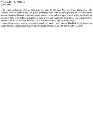 A SAGA DO REI ARTHUR
19.07.2009
As lendas Arthurianas têm nos fascinado por mais de mil anos. Nos seus textos herméticos estão
contidos todos os simbolismos dos quatro elementos, bem como diversos poemas de cavalaria que se
tornaram imortais. Os contos foram repassados pelas cortes, pelos templos e pelas ordens iniciáticas até
os dias de hoje, tendo sido perpetuados em muito graças aos Cavaleiros Templários, cuja saga começarei
a contar a partir das próximas semanas [ver o próximo capítulo, logo após este artigo].
Nesta última etapa, examinaremos os seis cavaleiros menos conhecidos da Távola Redonda, justamente
alguns dos mais interessantes: Gaheris, Bedivere, Lamorak de Galis, Tristão, Gareth e Geraint.
 
