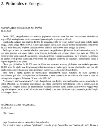 2. Pirâmides e Energia
AS PIRÂMIDES SUBMERSAS NO JAPÃO
11.07.2008
Desde 1995, mergulhadores e cientistas japoneses estudam uma das mais importantes descobertas
arqueológicas do planeta, misteriosamente ignorada pela imprensa ocidental.
Localizada a alguns quilômetros da ilha de Yonaguni, estão os restos submersos de uma cidade muito
antiga. Muito antiga MESMO! Os estudos geológicos calcularam a idade destes monumentos como tendo
11.000 anos de idade, o que os colocaria como uma das edificações mais antigas do planeta.
Ao longo de mais de uma década de explorações, mergulhadores já haviam localizado nada menos do
que oito grandes estruturas feitas pelo homem, incluindo um enorme platô com mais de 200m de
comprimento, uma pirâmide no mesmo estilo das astecas e maias (constituídas de 5 andares e alinhadas
de acordo com pontos cardeais), bem como um conjunto completo de zigurates, demarcando áreas e
regiões específicas no platô.
Claro que pirâmides de 11.000 anos de idade nos remetem a outras pirâmides que também possuem
11.000 anos de idade, que foram construídas no mesmo período e pela mesma civilização, mas que são
muito mais conhecidas do que estas pirâmides submersas… As pirâmides do Egito.
Mais para a frente, quando os especialistas descobrirem outras estruturas no platô japonês e
perceberem que elas correspondem perfeitamente a uma constelação, os céticos vão fazer a cara de
paisagem de sempre e dirão que “é uma coincidência”.
Assim como são “coincidências” o fato das pirâmides do Egito estarem alinhadas com a constelação de
Orion (Osíris), as pirâmides encontradas na China alinharem perfeitamente com a constelação de
Gêmeos, os Templos astecas de Tecnochtitlan estarem alinhados com a constelação de Urso, Angkor Wat
(aqueles templos que a Lara Croft explora no Cambodja) estarem alinhados com a constelação do Dragão
e assim por diante…
PIRÂMIDES E MAIS PIRÂMIDES...
26.08.2008
Olá crianças,
Hoje falaremos sobre a matemática das pirâmides.
Em primeiro lugar, a palavra “pirâmide” vem do grego Pyramidos, ou “medida de luz”. Dentre a
 