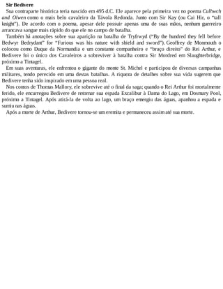 Sir Bedivere
Sua contraparte histórica teria nascido em 495 d.C. Ele aparece pela primeira vez no poema Culhwch
and Olwen como o mais belo cavaleiro da Távola Redonda. Junto com Sir Kay (ou Cai Hir, o “tall
knight”). De acordo com o poema, apesar dele possuir apenas uma de suas mãos, nenhum guerreiro
arrancava sangue mais rápido do que ele no campo de batalha.
Também há anotações sobre sua aparição na batalha de Tryfrwyd (“By the hundred they fell before
Bedwyr Bedrydant” for “Furious was his nature with shield and sword”). Geoffrey de Monmouth o
colocou como Duque da Normandia e um constante companheiro e “braço direito” do Rei Arthur, e
Bedivere foi o único dos Cavaleiros a sobreviver à batalha contra Sir Mordred em Slaughterbridge,
próximo a Tintagel.
Em suas aventuras, ele enfrentou o gigante do monte St. Michel e participou de diversas campanhas
militares, tendo perecido em uma destas batalhas. A riqueza de detalhes sobre sua vida sugerem que
Bedivere tenha sido inspirado em uma pessoa real.
Nos contos de Thomas Mallory, ele sobrevive até o final da saga; quando o Rei Arthur foi mortalmente
ferido, ele encarregou Bedivere de retornar sua espada Excalibur à Dama do Lago, em Dosmary Pool,
próximo a Tintagel. Após atirá-la de volta ao lago, um braço emergiu das águas, apanhou a espada e
sumiu nas águas.
Após a morte de Arthur, Bedivere tornou-se um eremita e permaneceu assim até sua morte.
 