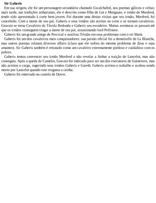 Sir Gaheris
Em sua origem, ele foi um personagem secundário chamado Gwalchafed, nos poemas gálicos e celtas;
mais tarde, nas tradições arthurianas, ele é descrito como filho de Lot e Morgause, e irmão de Mordred,
tendo sido apresentado à corte bem jovem. Foi durante uma destas visitas que seu irmão, Mordred, foi
concebido. Com a morte de seu pai, Gaheris e seus irmãos são aceitos na corte e se tornam cavaleiros.
Gawain se torna Cavaleiro da Távola Redonda e Gaheris seu escudeiro. Muitas aventuras se passam até
que os irmãos conseguem vingar a morte de seu pai, assassinando lord Pellinore.
Gaheris foi um grande amigo de Percival e auxiliou Tristão em seus problemas com o rei Mark.
Gaheris foi um dos cavaleiros mais conquistadores: sua paixão oficial foi a demoiselle de La Blanche,
mas outros poemas relatam diversos affairs (claro que ele sofreu do mesmo problema de Zeus e suas
amantes). Sir Gaheris também é retratado como um cavaleiro extremamente piedoso e cuidadoso com os
pobres.
Gaheris tentou convencer seu irmão Mordred a não revelar a Arthur a traição de Lancelot, mas não
conseguiu. Após a queda de Camelot, Gawain foi indicado para ser um dos executores de Guinevere, mas
não aceitou o cargo, sugerindo seus irmãos Gaheris e Gareth. Gaheris aceitou o trabalho e acabou sendo
morto por Lancelot quando este resgatou a rainha.
Gaheris foi enterrado no castelo de Dover.
 
