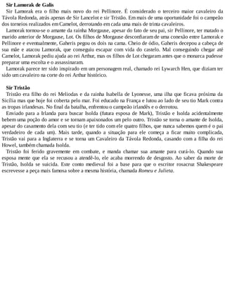 Sir Lamorak de Galis
Sir Lamorak era o filho mais novo do rei Pellinore. É considerado o terceiro maior cavaleiro da
Távola Redonda, atrás apenas de Sir Lancelot e sir Tristão. Em mais de uma oportunidade foi o campeão
dos torneios realizados em Camelot, derrotando em cada uma mais de trinta cavaleiros.
Lamorak tornou-se o amante da rainha Morgause, apesar do fato de seu pai, sir Pellinore, ter matado o
marido anterior de Morgause, Lot. Os filhos de Morgause desconfiaram de uma conexão entre Lamorak e
Pellinore e eventualmente, Gaheris pegou os dois na cama. Cheio de ódio, Gaheris decepou a cabeça de
sua mãe e atacou Lamorak, que conseguiu escapar com vida do castelo. Mal conseguindo chegar até
Camelot, Lamorak pediu ajuda ao rei Arthur, mas os filhos de Lot chegaram antes que o monarca pudesse
preparar uma escolta e o assassinaram.
Lamorak parece ter sido inspirado em um personagem real, chamado rei Lywarch Hen, que diziam ter
sido um cavaleiro na corte do rei Arthur histórico.
Sir Tristão
Tristão era filho do rei Meliodas e da rainha Isabella de Lyonesse, uma ilha que ficava próxima da
Sicília mas que hoje foi coberta pelo mar. Foi educado na França e lutou ao lado de seu tio Mark contra
as tropas irlandesas. No final da batalha, enfrentou o campeão irlandês e o derrotou.
Enviado para a Irlanda para buscar Isolda (futura esposa de Mark), Tristão e Isolda acidentalmente
bebem uma poção do amor e se tornam apaixonados um pelo outro. Tristão se torna o amante de Isolda,
apesar do casamento dela com seu tio (e ter tido com ele quatro filhos, que nunca sabemos quem é o pai
verdadeiro de cada um). Mais tarde, quando a situação para ele começa a ficar muito complicada,
Tristão vai para a Inglaterra e se torna um Cavaleiro da Távola Redonda, casando com a filha do rei
Howel, também chamada Isolda.
Tristão foi ferido gravemente em combate, e manda chamar sua amante para curá-lo. Quando sua
esposa mente que ela se recusou a atendê-lo, ele acaba morrendo de desgosto. Ao saber da morte de
Tristão, Isolda se suicida. Este conto medieval foi a base para que o escritor rosacruz Shakespeare
escrevesse a peça mais famosa sobre a mesma história, chamada Romeu e Julieta.
 