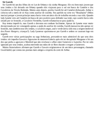 Sir Gareth
Sir Gareth foi um dos filhos do rei Lot de Orkney e da rainha Morgause. Ele era bem mais jovem que
seus irmãos e foi deixado em Orkney quando eles viajaram para o sul em busca de Camelot e dos
Cavaleiros da Távola Redonda. Muitos anos depois, porém, Gareth foi até Camelot disfarçado. Arthur o
colocou sob a tutela de sir Kay como auxiliar de cozinha. Seu apelido na corte era “Beaumains” (Mãos
macias) porque o jovem príncipe nunca havia visto um único dia de trabalho em toda a sua vida. Quando
lady Lynette veio até Camelot em busca de um cavaleiro para defender sua irmã, cujo castelo havia sido
sitiado por sir Ironside, o Cavaleiro Vermelho, Gareth voluntariou-se para ajudá-la.
Kay tentou impedi-lo, mas Gareth o derrotou em combate facilmente. Apesar de Lynette estar muito
decepcionada por ter conseguido apenas a ajuda do auxiliar de cozinha, Gareth massacrou não apenas sir
Ironside, mas também seus três irmãos, o cavaleiro negro, azul e verde (teria sido esta a origem medieval
dos Power Rangers, crianças?). Lady Lyonesse apaixonou-se por Gareth e ambos se casaram logo em
seguida.
Gareth teve várias participações na saga Arthuriana, provando-se mais admirável do que seus dois
irmãos: ele impediu Gawain e Agravaine de matarem Gaheris após ele ter decapitado Morgause e foi um
dos que pediu a agravain e Mordred que não revelasse o affair entre Guinevere e Lancelot. Por ter sido
ignorado por seus irmãos, acabou morrendo nas mãos de sir Bors durante o resgate a Guinevere.
Muitos historiadores afirmam que Gareth e Gawain originaram-se de um único personagem, chamado
Gwalchafed, que consta nos poemas mais antigos a respeito da corte de Arthur.
 