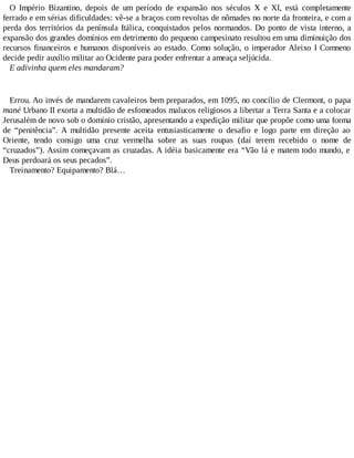 O Império Bizantino, depois de um período de expansão nos séculos X e XI, está completamente
ferrado e em sérias dificuldades: vê-se a braços com revoltas de nômades no norte da fronteira, e com a
perda dos territórios da península Itálica, conquistados pelos normandos. Do ponto de vista interno, a
expansão dos grandes domínios em detrimento do pequeno campesinato resultou em uma diminuição dos
recursos financeiros e humanos disponíveis ao estado. Como solução, o imperador Aleixo I Comneno
decide pedir auxílio militar ao Ocidente para poder enfrentar a ameaça seljúcida.
E adivinha quem eles mandaram?
Errou. Ao invés de mandarem cavaleiros bem preparados, em 1095, no concílio de Clermont, o papa
mané Urbano II exorta a multidão de esfomeados malucos religiosos a libertar a Terra Santa e a colocar
Jerusalém de novo sob o domínio cristão, apresentando a expedição militar que propõe como uma forma
de “penitência”. A multidão presente aceita entusiasticamente o desafio e logo parte em direção ao
Oriente, tendo consigo uma cruz vermelha sobre as suas roupas (daí terem recebido o nome de
“cruzados”). Assim começavam as cruzadas. A idéia basicamente era “Vão lá e matem todo mundo, e
Deus perdoará os seus pecados”.
Treinamento? Equipamento? Blá…
 