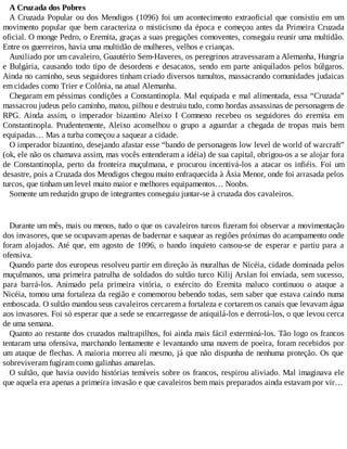 A Cruzada dos Pobres
A Cruzada Popular ou dos Mendigos (1096) foi um acontecimento extraoficial que consistiu em um
movimento popular que bem caracteriza o misticismo da época e começou antes da Primeira Cruzada
oficial. O monge Pedro, o Eremita, graças a suas pregações comoventes, conseguiu reunir uma multidão.
Entre os guerreiros, havia uma multidão de mulheres, velhos e crianças.
Auxiliado por um cavaleiro, Guautério Sem-Haveres, os peregrinos atravessaram a Alemanha, Hungria
e Bulgária, causando todo tipo de desordens e desacatos, sendo em parte aniquilados pelos búlgaros.
Ainda no caminho, seus seguidores tinham criado diversos tumultos, massacrando comunidades judaicas
em cidades como Trier e Colônia, na atual Alemanha.
Chegaram em péssimas condições a Constantinopla. Mal equipada e mal alimentada, essa “Cruzada”
massacrou judeus pelo caminho, matou, pilhou e destruiu tudo, como hordas assassinas de personagens de
RPG. Ainda assim, o imperador bizantino Aleixo I Comneno recebeu os seguidores do eremita em
Constantinopla. Prudentemente, Aleixo aconselhou o grupo a aguardar a chegada de tropas mais bem
equipadas… Mas a turba começou a saquear a cidade.
O imperador bizantino, desejando afastar esse “bando de personagens low level de world of warcraft”
(ok, ele não os chamava assim, mas vocês entenderam a idéia) de sua capital, obrigou-os a se alojar fora
de Constantinopla, perto da fronteira muçulmana, e procurou incentivá-los a atacar os infiéis. Foi um
desastre, pois a Cruzada dos Mendigos chegou muito enfraquecida à Ásia Menor, onde foi arrasada pelos
turcos, que tinham um level muito maior e melhores equipamentos… Noobs.
Somente um reduzido grupo de integrantes conseguiu juntar-se à cruzada dos cavaleiros.
Durante um mês, mais ou menos, tudo o que os cavaleiros turcos fizeram foi observar a movimentação
dos invasores, que se ocupavam apenas de badernar e saquear as regiões próximas do acampamento onde
foram alojados. Até que, em agosto de 1096, o bando inquieto cansou-se de esperar e partiu para a
ofensiva.
Quando parte dos europeus resolveu partir em direção às muralhas de Nicéia, cidade dominada pelos
muçulmanos, uma primeira patrulha de soldados do sultão turco Kilij Arslan foi enviada, sem sucesso,
para barrá-los. Animado pela primeira vitória, o exército do Eremita maluco continuou o ataque a
Nicéia, tomou uma fortaleza da região e comemorou bebendo todas, sem saber que estava caindo numa
emboscada. O sultão mandou seus cavaleiros cercarem a fortaleza e cortarem os canais que levavam água
aos invasores. Foi só esperar que a sede se encarregasse de aniquilá-los e derrotá-los, o que levou cerca
de uma semana.
Quanto ao restante dos cruzados maltrapilhos, foi ainda mais fácil exterminá-los. Tão logo os francos
tentaram uma ofensiva, marchando lentamente e levantando uma nuvem de poeira, foram recebidos por
um ataque de flechas. A maioria morreu ali mesmo, já que não dispunha de nenhuma proteção. Os que
sobreviveram fugiram como galinhas amarelas.
O sultão, que havia ouvido histórias temíveis sobre os francos, respirou aliviado. Mal imaginava ele
que aquela era apenas a primeira invasão e que cavaleiros bem mais preparados ainda estavam por vir…
 
