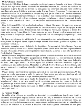Os Cavaleiros e o Templo
No início de 1100, Hugo de Paynes e mais oito cavaleiros franceses, abrasados pelo fervor religioso e
movidos pelo espírito de aventura tão comum aos nobres que buscavam nas Cruzadas, nos combates aos
muçulmanos a glória dos atos de bravura e a consagração da impavidez, abalaram rumo à Palestina
levando no peito a cruz de Cristo e na alma um sonho de amor. Eram os Gouvains do Cristianismo, que se
constituiam fiadores da fé, disputando as relíquias sagradas que os fanáticos do Crescente retinham e
profanavam. Reinava em Jerusalém Balduíno II que os acolheu e lhes destinou um velho palácio junto ao
planalto do Monte Moriah, onde os montões de escombros assinalavam as ruínas de um grande Templo.
Seriam as ruínas do GRANDE TEMPLO DE SALOMÃO, o mais famoso santuário do XI século antes de
Cristo.
Hugo de Payens (1070-1136), um fidalgo francês da região de Champagne, foi o primeiro mestre da
Ordem dos Templários. Ele era originalmente um vassalo do conde Hugues de Champagne. Conde
Hugues de Champagne visitou Jerusalém uma vez com Hugo de Payens, que ficou por lá depois de o
conde voltar para a França. Hugo de Payens organizou um grupo de nove cavaleiros para proteger os
peregrinos que se dirigiam para a terra santa no seguimento das iniciativas propostas pelo Papa Urbano
II.
De Payens aproximou-se do rei Balduíno II com oito cavaleiros, dos quais dois eram irmãos e todos
eram parentes de Hugo de Payens, alguns de sangue e outros de casamento, para formar a primeira das
ordens dos Templários.
Os outros cavaleiros eram: Godofredo de Saint-Omer, Archambaud de Saint-Aingnan, Payen de
Montdidier, Geofroy Bissot, e dois homens registrados apenas com os nomes de Rossal ou possivelmente
Rolando e Gondamer. O nono cavaleiro permanece desconhecido, apesar de se especular que ele era o
Conde Hugh de Champagne.
O símbolo destes Templários era uma imagem onde se viam dois cavaleiros em cima de um único
cavalo – dois cavaleiros “tão pobres que precisavam dividir um cavalo”… Você escutou esta balela na
escola, certo? Vamos aos fatos: FIDALGO Hugo de Payens; Godofredo de Saint Omer, nobre da Família
de Saint Omer, cujos VASSALOS foram alguns dos primeiros cavaleiros recrutados; Payen de
Montdidier, da casa nobre flamenca Montdidier; o CONDE Geofroy Bissot, da família Bissot, entre
outros… tantos nobres reunidos e não tinham dinheiro sequer para comprar um cavalo para cada um?
Fala sério…
O que o Símbolo dos Templários realmente representa é que eles eram guerreiros espirituais. Os dois
corpos no cavalo representam a união do guerreiro físico com o guerreiro espiritual que eles ali
representavam. Mas a ideia de falar que eles eram pobres não era ruim…
Outro ponto bizarro é dizer que a função dos Templários era “defender as rotas de Peregrinos dos
Muçulmanos”… Ora, o que nove cavaleiros de meia-idade poderiam fazer contra as hordas de
muçulmanos que estavam tomando conta da região? O que estes nove cavaleiros fizeram foi escavar sob
os estábulos do Templo durante nove anos (de 1109 a 1118), até que finalmente encontraram o que
estavam procurando…
As ruínas do Templo
Destruído pelos caldeus e reconstruído por Zorobabel, fora ampliado por Herodes em 18 a.C. e,
finalmente, arrasado pelas legiões romanas chefiadas por Tito, na tomada de Jerusalém. Os “Pobres
Cavaleiros de Cristo” atraídos pela sensação do mistério que pairava sobre as veneradas ruínas, não
tardou para que descobrissem a entrada secreta que conduzia ao labirinto subterrâneo só conhecido pelos
iniciados nos mistérios da Kabbalah. E entraram. Uma extensa galeria conduziu-os até uma porta
 