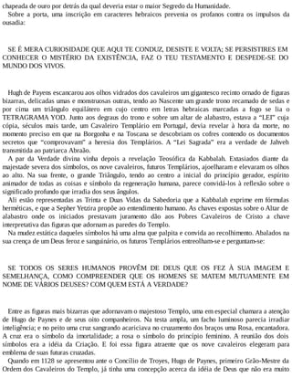 chapeada de ouro por detrás da qual deveria estar o maior Segredo da Humanidade.
Sobre a porta, uma inscrição em caracteres hebraicos prevenia os profanos contra os impulsos da
ousadia:
SE É MERA CURIOSIDADE QUE AQUI TE CONDUZ, DESISTE E VOLTA; SE PERSISTIRES EM
CONHECER O MISTÉRIO DA EXISTÊNCIA, FAZ O TEU TESTAMENTO E DESPEDE-SE DO
MUNDO DOS VIVOS.
Hugh de Payens escancarou aos olhos vidrados dos cavaleiros um gigantesco recinto ornado de figuras
bizarras, delicadas umas e monstruosas outras, tendo ao Nascente um grande trono recamado de sedas e
por cima um triângulo equilátero em cujo centro em letras hebraicas marcadas a fogo se lia o
TETRAGRAMA YOD. Junto aos degraus do trono e sobre um altar de alabastro, estava a “LEI” cuja
cópia, séculos mais tarde, um Cavaleiro Templário em Portugal, devia revelar à hora da morte, no
momento preciso em que na Borgonha e na Toscana se descobriam os cofres contendo os documentos
secretos que “comprovavam” a heresia dos Templários. A “Lei Sagrada” era a verdade de Jahveh
transmitida ao patriarca Abraão.
A par da Verdade divina vinha depois a revelação Teosófica da Kabbalah. Extasiados diante da
majestade severa dos símbolos, os nove cavaleiros, futuros Templários, ajoelharam e elevaram os olhos
ao alto. Na sua frente, o grande Triângulo, tendo ao centro a inicial do princípio gerador, espírito
animador de todas as coisas e símbolo da regeneração humana, parece convidá-los à reflexão sobre o
significado profundo que irradia dos seus ângulos.
Ali estão representadas as Trinta e Duas Vidas da Sabedoria que a Kabbalah exprime em fórmulas
herméticas, e que a Sepher Yetzira propõe ao entendimento humano. As chaves expostas sobre o Altar de
alabastro onde os iniciados prestavam juramento dão aos Pobres Cavaleiros de Cristo a chave
interpretativa das figuras que adornam as paredes do Templo.
Na mudez estática daqueles símbolos há uma alma que palpita e convida ao recolhimento. Abalados na
sua crença de um Deus feroz e sanguinário, os futuros Templários entreolham-se e perguntam-se:
SE TODOS OS SERES HUMANOS PROVÊM DE DEUS QUE OS FEZ À SUA IMAGEM E
SEMELHANÇA, COMO COMPREENDER QUE OS HOMENS SE MATEM MUTUAMENTE EM
NOME DE VÁRIOS DEUSES? COM QUEM ESTÁ A VERDADE?
Entre as figuras mais bizarras que adornavam o majestoso Templo, uma em especial chamara a atenção
de Hugo de Paynes e de seus oito companheiros. Na testa ampla, um facho luminoso parecia irradiar
inteligência; e no peito uma cruz sangrando acariciava no cruzamento dos braços uma Rosa, encantadora.
A cruz era o símbolo da imortalidade; a rosa o símbolo do princípio feminino. A reunião dos dois
símbolos era a idéia da Criação. E foi essa figura atraente que os nove cavaleiros elegeram para
emblema de suas futuras cruzadas.
Quando em 1128 se apresentou ante o Concílio de Troyes, Hugo de Paynes, primeiro Grão-Mestre da
Ordem dos Cavaleiros do Templo, já tinha uma concepção acerca da idéia de Deus que não era muito
 