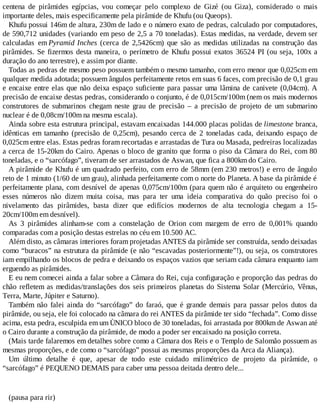 centena de pirâmides egípcias, vou começar pelo complexo de Gizé (ou Giza), considerado o mais
importante deles, mais especificamente pela pirâmide de Khufu (ou Queops).
Khufu possui 146m de altura, 230m de lado e o número exato de pedras, calculado por computadores,
de 590,712 unidades (variando em peso de 2,5 a 70 toneladas). Estas medidas, na verdade, devem ser
calculadas em Pyramid Inches (cerca de 2,5426cm) que são as medidas utilizadas na construção das
pirâmides. Se fizermos desta maneira, o perímetro de Khufu possui exatos 36524 PI (ou seja, 100x a
duração do ano terrestre), e assim por diante.
Todas as pedras de mesmo peso possuem também o mesmo tamanho, com erro menor que 0,025cm em
qualquer medida adotada; possuem ângulos perfeitamente retos em suas 6 faces, com precisão de 0,1 grau
e encaixe entre elas que não deixa espaço suficiente para passar uma lâmina de canivete (0,04cm). A
precisão de encaixe destas pedras, considerando o conjunto, é de 0,015cm/100m (nem os mais modernos
construtores de submarinos chegam neste grau de precisão – a precisão de projeto de um submarino
nuclear é de 0,08cm/100m na mesma escala).
Ainda sobre esta estrutura principal, estavam encaixadas 144.000 placas polidas de limestone branca,
idênticas em tamanho (precisão de 0,25cm), pesando cerca de 2 toneladas cada, deixando espaço de
0,025cm entre elas. Estas pedras foram recortadas e arrastadas de Tura ou Masada, pedreiras localizadas
a cerca de 15-20km do Cairo. Apenas o bloco de granito que forma o piso da Câmara do Rei, com 80
toneladas, e o “sarcófago”, tiveram de ser arrastados de Aswan, que fica a 800km do Cairo.
A pirâmide de Khufu é um quadrado perfeito, com erro de 58mm (em 230 metros!) e erro de ângulo
reto de 1 minuto (1/60 de um grau), alinhada perfeitamente com o norte do Planeta. A base da pirâmide é
perfeitamente plana, com desnível de apenas 0,075cm/100m (para quem não é arquiteto ou engenheiro
esses números não dizem muita coisa, mas para ter uma ideia comparativa do quão preciso foi o
nivelamento das pirâmides, basta dizer que edifícios modernos de alta tecnologia chegam a 15-
20cm/100m em desnível).
As 3 pirâmides alinham-se com a constelação de Orion com margem de erro de 0,001% quando
comparadas com a posição destas estrelas no céu em 10.500 AC.
Além disto, as câmaras interiores foram projetadas ANTES da pirâmide ser construída, sendo deixadas
como “buracos” na estrutura da pirâmide (e não “escavadas posteriormente”!), ou seja, os construtores
iam empilhando os blocos de pedra e deixando os espaços vazios que seriam cada câmara enquanto iam
erguendo as pirâmides.
E eu nem comecei ainda a falar sobre a Câmara do Rei, cuja configuração e proporção das pedras do
chão refletem as medidas/translações dos seis primeiros planetas do Sistema Solar (Mercúrio, Vênus,
Terra, Marte, Júpiter e Saturno).
Também não falei ainda do “sarcófago” do faraó, que é grande demais para passar pelos dutos da
pirâmide, ou seja, ele foi colocado na câmara do rei ANTES da pirâmide ter sido “fechada”. Como disse
acima, esta pedra, esculpida em um ÙNICO bloco de 30 toneladas, foi arrastada por 800km de Aswan até
o Cairo durante a construção da pirâmide, de modo a poder ser encaixado na posição correta.
(Mais tarde falaremos em detalhes sobre como a Câmara dos Reis e o Templo de Salomão possuem as
mesmas proporções, e de como o “sarcófago” possui as mesmas proporções da Arca da Aliança).
Um último detalhe é que, apesar de todo este cuidado milimétrico de projeto da pirâmide, o
“sarcófago” é PEQUENO DEMAIS para caber uma pessoa deitada dentro dele...
(pausa para rir)
 