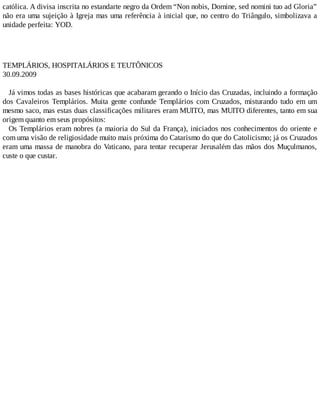católica. A divisa inscrita no estandarte negro da Ordem “Non nobis, Domine, sed nomini tuo ad Gloria”
não era uma sujeição à Igreja mas uma referência à inicial que, no centro do Triângulo, simbolizava a
unidade perfeita: YOD.
TEMPLÁRIOS, HOSPITALÁRIOS E TEUTÔNICOS
30.09.2009
Já vimos todas as bases históricas que acabaram gerando o Início das Cruzadas, incluindo a formação
dos Cavaleiros Templários. Muita gente confunde Templários com Cruzados, misturando tudo em um
mesmo saco, mas estas duas classificações militares eram MUITO, mas MUITO diferentes, tanto em sua
origem quanto em seus propósitos:
Os Templários eram nobres (a maioria do Sul da França), iniciados nos conhecimentos do oriente e
com uma visão de religiosidade muito mais próxima do Catarismo do que do Catolicismo; já os Cruzados
eram uma massa de manobra do Vaticano, para tentar recuperar Jerusalém das mãos dos Muçulmanos,
custe o que custar.
 