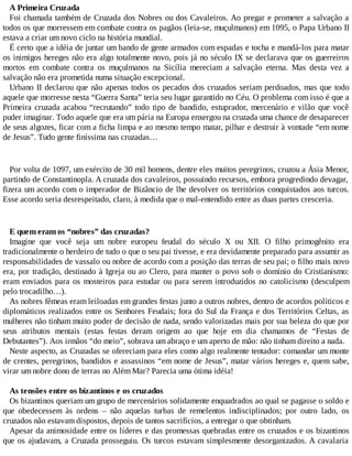 A Primeira Cruzada
Foi chamada também de Cruzada dos Nobres ou dos Cavaleiros. Ao pregar e prometer a salvação a
todos os que morressem em combate contra os pagãos (leia-se, muçulmanos) em 1095, o Papa Urbano II
estava a criar um novo ciclo na história mundial.
É certo que a idéia de juntar um bando de gente armados com espadas e tocha e mandá-los para matar
os inimigos hereges não era algo totalmente novo, pois já no século IX se declarava que os guerreiros
mortos em combate contra os muçulmanos na Sicília mereciam a salvação eterna. Mas desta vez a
salvação não era prometida numa situação excepcional.
Urbano II declarou que não apenas todos os pecados dos cruzados seriam perdoados, mas que todo
aquele que morresse nesta “Guerra Santa” teria seu lugar garantido no Céu. O problema com isso é que a
Primeira cruzada acabou “recrutando” todo tipo de bandido, estuprador, mercenário e vilão que você
puder imaginar. Todo aquele que era um pária na Europa enxergou na cruzada uma chance de desaparecer
de seus algozes, ficar com a ficha limpa e ao mesmo tempo matar, pilhar e destruir à vontade “em nome
de Jesus”. Tudo gente finíssima nas cruzadas…
Por volta de 1097, um exército de 30 mil homens, dentre eles muitos peregrinos, cruzou a Ásia Menor,
partindo de Constantinopla. A cruzada dos cavaleiros, possuindo recursos, embora progredindo devagar,
fizera um acordo com o imperador de Bizâncio de lhe devolver os territórios conquistados aos turcos.
Esse acordo seria desrespeitado, claro, à medida que o mal-entendido entre as duas partes cresceria.
E quem eram os “nobres” das cruzadas?
Imagine que você seja um nobre europeu feudal do século X ou XII. O filho primogênito era
tradicionalmente o herdeiro de tudo o que o seu pai tivesse, e era devidamente preparado para assumir as
responsabilidades de vassalo ou nobre de acordo com a posição das terras de seu pai; o filho mais novo
era, por tradição, destinado à Igreja ou ao Clero, para manter o povo sob o domínio do Cristianismo:
eram enviados para os mosteiros para estudar ou para serem introduzidos no catolicismo (desculpem
pelo trocadilho…).
As nobres fêmeas eram leiloadas em grandes festas junto a outros nobres, dentro de acordos políticos e
diplomáticos realizados entre os Senhores Feudais; fora do Sul da França e dos Territórios Celtas, as
mulheres não tinham muito poder de decisão de nada, sendo valorizadas mais por sua beleza do que por
seus atributos mentais (estas festas deram origem ao que hoje em dia chamamos de “Festas de
Debutantes”). Aos irmãos “do meio”, sobrava um abraço e um aperto de mão: não tinham direito a nada.
Neste aspecto, as Cruzadas se ofereciam para eles como algo realmente tentador: comandar um monte
de crentes, peregrinos, bandidos e assassinos “em nome de Jesus”, matar vários hereges e, quem sabe,
virar um nobre dono de terras no Além Mar? Parecia uma ótima idéia!
As tensões entre os bizantinos e os cruzados
Os bizantinos queriam um grupo de mercenários solidamente enquadrados ao qual se pagasse o soldo e
que obedecessem às ordens – não aquelas turbas de remelentos indisciplinados; por outro lado, os
cruzados não estavam dispostos, depois de tantos sacrifícios, a entregar o que obtinham.
Apesar da animosidade entre os líderes e das promessas quebradas entre os cruzados e os bizantinos
que os ajudavam, a Cruzada prosseguiu. Os turcos estavam simplesmente desorganizados. A cavalaria
 
