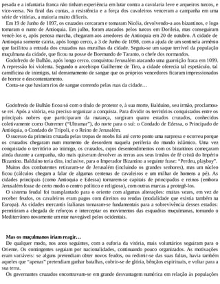 pesada e a infantaria franca não tinham experiência em lutar contra a cavalaria leve e arqueiros turcos, e
vice-versa. No final das contas, a resistência e a força dos cavaleiros venceram a campanha em uma
série de vitórias, a maioria muito difíceis.
Em 19 de Junho de 1097, os cruzados cercaram e tomaram Nicéia, devolvendo-a aos bizantinos, e logo
tomaram o rumo de Antioquia. Em julho, foram atacados pelos turcos em Dorileia, mas conseguiram
vencê-los e, após penosa marcha, chegaram aos arredores de Antioquia em 20 de outubro. A cidade de
Antioquia somente cairia, após longo cerco, a 3 de Junho de 1098, com a ajuda de um sentinela armênio
que facilitou a entrada dos cruzados nas muralhas da cidade. Seguiu-se um saque terrível da população
muçulmana da cidade, que ficou na posse de Boemundo de Taranto, o chefe dos normandos.
Godofredo de Bulhão, após longo cerco, conquistou Jerusalém atacando uma guarnição fraca em 1099.
A repressão foi violenta. Segundo o arcebispo Guilherme de Tiro, a cidade oferecia tal espetáculo, tal
carnificina de inimigos, tal derramamento de sangue que os próprios vencedores ficaram impressionados
de horror e descontentamento.
Conta-se que haviam rios de sangue correndo pelas ruas da cidade…
Godofredo de Bulhão ficou só com o título de protetor e, à sua morte, Balduíno, seu irmão, proclamou-
se rei. Após a vitória, era preciso organizar a conquista. Para dividir os territórios conquistados entre os
principais nobres que participaram da matança, surgiram quatro estados cruzados, conhecidos
coletivamente como Outremer (“Ultramar”), do norte para o sul: o Condado de Edessa, o Principado de
Antióquia, o Condado de Trípoli, e o Reino de Jerusalém.
O sucesso da primeira cruzada pelas tropas de noobs foi até certo ponto uma surpresa e ocorreu porque
os cruzados chegaram num momento de desordem naquela periferia do mundo islâmico. Uma vez
conquistado o território ao inimigo, os cruzados, cujos desentendimentos com os bizantinos começaram
ainda durante a campanha, não mais quiseram devolver as terras aos seus irmãos de fé cristã do Império
Bizantino. Balduíno teria dito, inclusive, para o Imperador Bizantino a seguinte frase: “Perdeu, playboy”.
Muitos dos combatentes retiraram-se de Jerusalém (incluindo os grandes senhores), mas um núcleo
ficou (cálculos chegam a falar de algumas centenas de cavaleiros e um milhar de homens a pé). As
cidades principais (como Antioquia e Edessa) tornarem-se capitais de principados e reinos (embora
Jerusalém fosse de certo modo o centro político e religioso), com outras marcas a protegê-los.
O sistema feudal foi transplantado para o oriente com algumas alterações: muitas vezes, em vez de
receber feudos, os cavaleiros eram pagos com direitos ou rendas (modalidade que existia também na
Europa). As cidades mercantis italianas tornaram-se fundamentais para a sobrevivência desses estados:
permitiram a chegada de reforços e interceptar os movimentos das esquadras muçulmanas, tornando o
Mediterrâneo novamente um mar navegável pelos ocidentais.
Mas os muçulmanos iriam reagir…
De qualquer modo, nos anos seguintes, com a euforia da vitória, mais voluntários seguiram para o
Oriente. Os contingentes seguiam por nacionalidades, continuando pouco organizados. As motivações
eram variáveis: se alguns pretendiam obter novos feudos, ou redimir-se das suas faltas, havia também
aqueles que “apenas” pretendiam ganhar batalhas, cobrir-se de glória, bênçãos espirituais, e voltar para a
sua terra.
Os governantes cruzados encontravam-se em grande desvantagem numérica em relação às populações
 