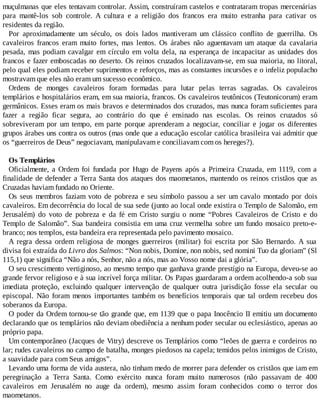 muçulmanas que eles tentavam controlar. Assim, construíram castelos e contrataram tropas mercenárias
para mantê-los sob controle. A cultura e a religião dos francos era muito estranha para cativar os
residentes da região.
Por aproximadamente um século, os dois lados mantiveram um clássico conflito de guerrilha. Os
cavaleiros francos eram muito fortes, mas lentos. Os árabes não aguentavam um ataque da cavalaria
pesada, mas podiam cavalgar em círculo em volta dela, na esperança de incapacitar as unidades dos
francos e fazer emboscadas no deserto. Os reinos cruzados localizavam-se, em sua maioria, no litoral,
pelo qual eles podiam receber suprimentos e reforços, mas as constantes incursões e o infeliz populacho
mostravam que eles não eram um sucesso econômico.
Ordens de monges cavaleiros foram formadas para lutar pelas terras sagradas. Os cavaleiros
templários e hospitalários eram, em sua maioria, francos. Os cavaleiros teutônicos (Teutonicorum) eram
germânicos. Esses eram os mais bravos e determinados dos cruzados, mas nunca foram suficientes para
fazer a região ficar segura, ao contrário do que é ensinado nas escolas. Os reinos cruzados só
sobreviveram por um tempo, em parte porque aprenderam a negociar, conciliar e jogar os diferentes
grupos árabes uns contra os outros (mas onde que a educação escolar católica brasileira vai admitir que
os “guerreiros de Deus” negociavam, manipulavam e conciliavam com os hereges?).
Os Templários
Oficialmente, a Ordem foi fundada por Hugo de Payens após a Primeira Cruzada, em 1119, com a
finalidade de defender a Terra Santa dos ataques dos maometanos, mantendo os reinos cristãos que as
Cruzadas haviam fundado no Oriente.
Os seus membros faziam voto de pobreza e seu símbolo passou a ser um cavalo montado por dois
cavaleiros. Em decorrência do local de sua sede (junto ao local onde existira o Templo de Salomão, em
Jerusalém) do voto de pobreza e da fé em Cristo surgiu o nome “Pobres Cavaleiros de Cristo e do
Templo de Salomão”. Sua bandeira consistia em uma cruz vermelha sobre um fundo mosaico preto-e-
branco; nos templos, esta bandeira era representada pelo pavimento mosaico.
A regra dessa ordem religiosa de monges guerreiros (militar) foi escrita por São Bernardo. A sua
divisa foi extraída do Livro dos Salmos: “Non nobis, Domine, non nobis, sed nomini Tuo da gloriam” (Sl
115,1) que significa “Não a nós, Senhor, não a nós, mas ao Vosso nome dai a glória”.
O seu crescimento vertiginoso, ao mesmo tempo que ganhava grande prestígio na Europa, deveu-se ao
grande fervor religioso e à sua incrível força militar. Os Papas guardaram a ordem acolhendo-a sob sua
imediata proteção, excluindo qualquer intervenção de qualquer outra jurisdição fosse ela secular ou
episcopal. Não foram menos importantes também os benefícios temporais que tal ordem recebeu dos
soberanos da Europa.
O poder da Ordem tornou-se tão grande que, em 1139 que o papa Inocêncio II emitiu um documento
declarando que os templários não deviam obediência a nenhum poder secular ou eclesiástico, apenas ao
próprio papa.
Um contemporâneo (Jacques de Vitry) descreve os Templários como “leões de guerra e cordeiros no
lar; rudes cavaleiros no campo de batalha, monges piedosos na capela; temidos pelos inimigos de Cristo,
a suavidade para com Seus amigos”.
Levando uma forma de vida austera, não tinham medo de morrer para defender os cristãos que iam em
peregrinação a Terra Santa. Como exército nunca foram muito numerosos (não passavam de 400
cavaleiros em Jerusalém no auge da ordem), mesmo assim foram conhecidos como o terror dos
maometanos.
 