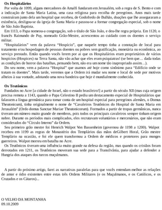 Os Hospitalários
Por volta de 1099, alguns mercadores de Amalfi fundaram em Jerusalém, sob a regra de S. Bento e com
a indicação de Santa Maria Latina, uma casa religiosa para recolha de peregrinos. Anos mais tarde
construíram junto dela um hospital que recebeu, de Godofredo de Bulhão, doações que lhe asseguraram a
existência, desligou-se da igreja de Santa Maria e passou-se a formar congregação especial, sob o nome
de São João Baptista.
Em 1113, o Papa nomeou-a congregação, sob o título de São João, e deu-lhe regra própria. Em 1120, o
francês Raimundo de Puy, nomeado Grão-Mestre, acrescentou ao cuidado com os doentes o serviço
militar.
“Hospitalários” vem da palavra “Hospício”, que naquele tempo tinha a conotação de local para
tratamento e/ou hospedagem de pessoas doentes ou pobres sem gratificação, monetária ou econômica, ao
serviço prestado. Então quando vocês lerem por ai que os Hospitalários eram proprietários de vários
hospícios (Hospices) na Terra Santa, não vão achar que eles eram psiquiatras! (se bem que… dada todas
as condições de horror das batalhas, pensando bem, não era um nome tão inapropriado assim…).
Do seu nome, vem a palavra “Hospital” que usamos até hoje como sinônimo para “Edifício onde se
tratam os doentes”. Mais tarde, veremos que a Ordem irá mudar seu nome e local de sede por motivos
alheios à sua vontade, adotando uma nova bandeira que hoje é mundialmente conhecida.
Os Teutônicos
Fundados no Acre [a cidade de Israel, não o estado brasileiro!] a partir do século XII (mas cuja origem
precisa remota a 1143, quando o Papa Celestino II pediu um destacamento especial de Hospitalários que
falassem a língua germânica para tomar conta de um hospital especial para peregrinos alemães, o Domus
Theutonicum), tinha originalmente o nome de “Cavaleiros Teutônicos do Hospital de Santa Maria em
Jerusalém” (Ordo domus Sanctae Mariae Theutonicorum). Formados a partir de tropas germânicas, nunca
tiveram um número muito grande de membros, pois todos os principais cavaleiros sempre tinham origem
nobre. Durante os períodos mais complicados, eles recrutavam voluntários e mercenários, que não eram
considerados do “Círculo Interno” da Ordem.
Seu primeiro grão mestre foi Henrich Walpot Von Bassenheim (governou de 1198 a 1200). Walpot
recebeu em 1199 as regras de Monastério dos Templários das mãos deGilbert Horal, Grão mestre
Templário na ocasião, e foi ele quem transformou a Ordem de médicos e protetores para monges
guerreiros. Walpot morreu em batalha no Acre.
Os Teutônicos tiveram uma influência muito grande na defesa da região, mas quando os cristãos foram
derrotados em 1211, os Teutônicos moveram sua sede para a Transilvânia, para ajudar a defender a
Hungria dos ataques dos turcos muçulmanos.
A partir do próximo artigo, farei as narrativas paralelas para que vocês entendam melhor as relações
de amor e ódio existentes entre estas três Ordens Militares (e os Muçulmanos, e os Católicos, e os
Cruzados e os Cátaros)...
O VELHO DA MONTANHA
09.10.2009
 