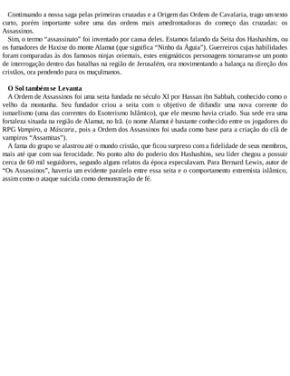 Continuando a nossa saga pelas primeiras cruzadas e a Origem das Ordens de Cavalaria, trago um texto
curto, porém importante sobre uma das ordens mais amedrontadoras do começo das cruzadas: os
Assassinos.
Sim, o termo “assassinato” foi inventado por causa deles. Estamos falando da Seita dos Hashashins, ou
os fumadores de Haxixe do monte Alamut (que significa “Ninho da Águia”). Guerreiros cujas habilidades
foram comparadas às dos famosos ninjas orientais, estes enigmáticos personagens tornaram-se um ponto
de interrogação dentro das batalhas na região de Jerusalém, ora movimentando a balança na direção dos
cristãos, ora pendendo para os muçulmanos.
O Sol também se Levanta
A Ordem de Assassinos foi uma seita fundada no século XI por Hassan ibn Sabbah, conhecido como o
velho da montanha. Seu fundador criou a seita com o objetivo de difundir uma nova corrente do
ismaelismo (uma das correntes do Esoterismo Islâmico), que ele mesmo havia criado. Sua sede era uma
fortaleza situada na região de Alamut, no Irã. (o nome Alamut é bastante conhecido entre os jogadores do
RPG Vampiro, a Máscara , pois a Ordem dos Assassinos foi usada como base para a criação do clã de
vampiros “Assamitas”).
A fama do grupo se alastrou até o mundo cristão, que ficou surpreso com a fidelidade de seus membros,
mais até que com sua ferocidade. No ponto alto do poderio dos Hashashins, seu líder chegou a possuir
cerca de 60 mil seguidores, segundo alguns relatos da época especulavam. Para Bernard Lewis, autor de
“Os Assassinos”, haveria um evidente paralelo entre essa seita e o comportamento extremista islâmico,
assim como o ataque suicida como demonstração de fé.
 