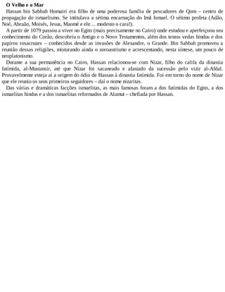O Velho e o Mar
Hassan bin Sabbah Homairi era filho de uma poderosa família de pescadores de Qom – centro de
propagação do ismaelismo. Se intitulava a sétima encarnação do Imã Ismael. O sétimo profeta (Adão,
Noé, Abraão, Moisés, Jesus, Maomé e ele… modesto o cara!).
A partir de 1079 passou a viver no Egito (mais precisamente no Cairo) onde estudou e aperfeiçoou seu
conhecimento do Corão, descobriu o Antigo e o Novo Testamentos, além dos textos vedas hindus e dos
papiros rosacruzes – conhecidos desde as invasões de Alexandre, o Grande. Bin Sabbah promoveu a
reunião dessas religiões, misturando ainda o zoroastrismo e acrescentando, nesta síntese, um pouco de
neoplatonismo.
Durante a sua permanência no Cairo, Hassan relacionou-se com Nizar, filho do califa da dinastia
fatímida, al-Mustansir, até que Nizar foi sacaneado e afastado da sucessão pelo vizir al-Afdal.
Provavelmente esteja aí a origem do ódio de Hassan à dinastia fatímida. Foi em torno do nome de Nizar
que ele reuniu os seus primeiros seguidores – daí o nome nizaritas.
Das várias e dramáticas facções ismaelitas, as mais famosas foram a dos fatímidas do Egito, a dos
ismaelitas hindus e a dos ismaelitas reformados de Alamut – chefiada por Hassan.
 