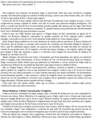 delas, a mais famosa, foi imortalizada nos textos de um maçom chamado Victor Hugo.
Mas quem seria esta “Notre Dame”?
Para conhecer esta resposta, em primeiro lugar, é interessante saber que, para incentivar a segunda
cruzada, São Bernardo pregou na catedral de Metz (França), outrora um centro druida onde, até o século
16, havia uma estátua de Ísis, a deusa negra egípcia.
O povo do Sul da França sempre mostrou uma devoção incomum por essas imagens escuras, e isto é
compreensível porque, segundo as lendas, elas não só curam, mas praticam milagres prodigiosos. Um
deles é o poder que têm de ficar excessivamente pesadas quando não querem sair do lugar onde foram
descobertas ou no qual se encontram no momento. E, quando mostram sua predileção por um determinado
local, elas o defendem dos que perturbam a sua paz.
Conta-se que, em 1580, durante uma guerra, a Virgem Negra de Hal, entronizada na Igreja de St.
Martin, em Bruxelas (Bélgica), interceptou os grandes petardos de ferro lançados pelos canhões
inimigos, colocando-os em seu colo. Esses petardos ainda podem ser vistos naquela igreja.
Outra Virgem Negra também serviu como defensora da cidade onde se encontrava. É Nossa Senhora de
Vilvoorde, que há séculos se encontra num convento de carmelitas em Vilvoorde (Bélgica). Durante o
sítio a que foi submetida aquela cidade, ela apareceu nas muralhas, de onde não pôde ser retirada em
virtude de seu grande peso. De lá impediu a invasão das tropas inimigas e, em seguida, mudou de lugar
para apagar o fogo que consumia a igreja e o convento. Essa imagem foi um presente da duquesa de
Brabant ao convento, em 1247.
Muitos milagres são descritos nos textos e documentos que ficam guardados nas igrejas ou santuários
onde as imagens estão entronizadas. A Nossa Senhora de Vie, em Avioth (França), perto da fronteira
belga, ressuscitava bebês mortos para que pudessem ser batizados e, assim, saíssem do limbo onde se
encontravam. Debaixo do seu templo há uma fonte cujas águas tornam as mulheres férteis.
Mas as Virgens Negras, além de serem guerreiras, piedosas, curarem os doentes e ressuscitarem os
mortos podem ser vingativas com os que profanam suas imagens. Conta-se que a de Evaux les Bains
(França) teve sua cabeça decepada e o corpo lançado num poço por quatro incrédulos. Os profanadores
foram duramente punidos: o que arrancou a cabeça da imagem cortou seu próprio pescoço; o segundo
morreu ao cair de um penhasco; o terceiro, que se gabava de ter quebrado o queixo da estátua, teve sua
língua decepada. O último morreu quando um raio o atingiu.
Claro que estas são apenas lendas, antes que os céticos e pseudo-céticos venham exigir provas
científicas de que estes fatos ocorreram…
Maria Madalena, A Dama Venerada pelos Templários
Como eu já havia comentado em atigos antigos, após a retirada de Yeshua da cruz, seus companheiros
levaram sua esposa, Maria Madalena, em segurança para o Egito, junto com a criança que estava para
nascer (o Sangue Real) [ver Cap.4: Jesus e Cap.9: História Oculta]. Os ciganos contam esta história com
orgulho, pois a filha de Maria Madalena é ninguém menos do que Santa Sara Kali, protetora dos ciganos,
que chegou com sua mãe no Sul da França em um barco e por ali ficaram.
A história da Santa que carregava em seus braços uma criança, vinda do Egito e de cor escura (ela não
era realmente “negra”, mas imaginemos o contraste de uma judia de Jerusalém que passou um ano no
Cairo em comparação com os europeus branquelos que viviam no sul da França naquele período).
Além da ligação das imagens com o paganismo, existem elos não religiosos associando as Virgens à
dinastia dos merovíngios e a Maria Madalena. Observou-se que, onde há uma Virgem Negra, geralmente
 