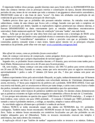 É importante lembrar disso porque, quando falarmos mais para frente sobre os ALINHAMENTOS dos
dutos das câmaras internas com as principais estrelas e constelações da época, durante determinados
períodos do ano, temos de ter em mente que toda a estrutura é um gigantesco observatório astronômico,
PROJETADO como tal e não fruto de mero “acaso”. Os dutos são alinhados com perfeição de um
centésimo de grau em duas câmaras principais de observação.
Também preciso dizer que as pirâmides não possuem entradas externas. As entradas eram todas
subterrâneas, vindas de uma câmara que ficava sob a esfinge, fazendo com que todo o complexo só
pudesse ser acessado por dentro. Quando os exploradores ingleses penetraram nas câmaras internas, o
fizeram DINAMITANDO os dutos externamente (pois as entradas subterrâneas encontravam-se
soterradas). Então nomearam aquilo de “dutos de ventilação” (em uma “tumba”, mas tudo bem).
Bom… Acho que já deu para ter uma ideia bem clara que mesmo com a tecnologia de HOJE seria
quase impossível erguer pirâmides com a qualidade técnica e construtiva das pirâmides egípcias.
A quantidade de “coincidências” matemáticas e sobre a precisão com que as pirâmides foram
construídas poderia consumir textos e mais textos. Quem quiser mesmo ver as principais relações
matemáticas da pirâmide, pode olhar este site aqui: www.crystalinks.com/gpstats.html
Mas afinal de contas, como as pirâmides foram construídas?
Antes de começar com teorias de conspiração, vamos perguntar direto para as otoridades egípcias. E
que melhor otoridade que o próprio departamento de turismo egípcio?
Segundo eles, as pirâmides foram construídas durante a 4ª dinastia, para servirem como tumba para o
faraó Khufu. Demoraram ao todo cerca de 20 anos para ficarem prontas.
Ok, sem risadas... Vamos começar com uma conta básica: são 590.712 pedras para serem colocadas
em 20 anos (8.760 dias). Fazendo as contas, temos que seria necessário para os egípcios encaixarem
aproximadamente 1 pedra a cada 17 minutos (24 horas por dia, 7 dias por semana sem parar um
segundo).
Embora experimentos feitos pela universidade Obayashi, no japão, tenham demonstrado que 18 homens
conseguem empurrar um bloco de 2,5 toneladas com velocidade máxima de 15m/minuto (demorando,
assim, em teoria, 17 horas para empurrá-los da pedreira até a pirâmide, SEM DESCANSO). Claro que
essa teoria está furada, pois se arrastassem os blocos por tanto tempo, o atrito com a areia lixaria o fundo
das pedras, tornando-as incompatíveis com a precisão matemática que elas apresentam.
A teoria de arrastar sobre troncos de palmeiras também está furada. Os mesmos alunos demonstraram
que as palmeiras existentes no Egito seriam esmagadas se submetidas a blocos de mais de 1,5 toneladas.
E isso porque nem entramos no quesito dos quase 5.000 blocos de SETENTA toneladas… E sempre é
bom lembrar, estes valores são para UMA pirâmide… O conjunto é formado por TRÊS pirâmides (e
somado a outras 6 pirâmides menores, a esfinge, as mastabas, templos e outras edificações).
As otoridades egípcias afirmam que a pirâmide é a tumba de um faraó.
Embora NUNCA se tenha encontrado sequer uma múmia em NENHUMA das 111 pirâmides
catalogadas. Também nunca foram encontrados NENHUM tesouro de faraó algum. Nada, Nicht, Niet,
Zero. Todas as múmias foram encontradas em cemitérios localizados aos pés das pirâmides ou em
templos adequados para tal (Mastabas). Todos os tesouros encontrados estavam nos templos e
antecâmaras, mas nunca dentro das estruturas.
A explicação oficial é que “ladrões de tumbas” saquearam todos os tesouros e as múmias. Embora,
 