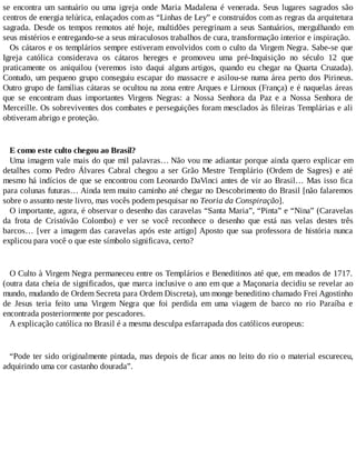 se encontra um santuário ou uma igreja onde Maria Madalena é venerada. Seus lugares sagrados são
centros de energia telúrica, enlaçados com as “Linhas de Ley” e construídos com as regras da arquitetura
sagrada. Desde os tempos remotos até hoje, multidões peregrinam a seus Santuários, mergulhando em
seus mistérios e entregando-se a seus miraculosos trabalhos de cura, transformação interior e inspiração.
Os cátaros e os templários sempre estiveram envolvidos com o culto da Virgem Negra. Sabe-se que
Igreja católica considerava os cátaros hereges e promoveu uma pré-Inquisição no século 12 que
praticamente os aniquilou (veremos isto daqui alguns artigos, quando eu chegar na Quarta Cruzada).
Contudo, um pequeno grupo conseguiu escapar do massacre e asilou-se numa área perto dos Pirineus.
Outro grupo de famílias cátaras se ocultou na zona entre Arques e Lirnoux (França) e é naquelas áreas
que se encontram duas importantes Virgens Negras: a Nossa Senhora da Paz e a Nossa Senhora de
Merceille. Os sobreviventes dos combates e perseguições foram mesclados às fileiras Templárias e ali
obtiveram abrigo e proteção.
E como este culto chegou ao Brasil?
Uma imagem vale mais do que mil palavras… Não vou me adiantar porque ainda quero explicar em
detalhes como Pedro Álvares Cabral chegou a ser Grão Mestre Templário (Ordem de Sagres) e até
mesmo há indícios de que se encontrou com Leonardo DaVinci antes de vir ao Brasil… Mas isso fica
para colunas futuras… Ainda tem muito caminho até chegar no Descobrimento do Brasil [não falaremos
sobre o assunto neste livro, mas vocês podem pesquisar no Teoria da Conspiração].
O importante, agora, é observar o desenho das caravelas “Santa Maria”, “Pinta” e “Nina” (Caravelas
da frota de Cristóvão Colombo) e ver se você reconhece o desenho que está nas velas destes três
barcos… [ver a imagem das caravelas após este artigo] Aposto que sua professora de história nunca
explicou para você o que este símbolo significava, certo?
O Culto à Virgem Negra permaneceu entre os Templários e Beneditinos até que, em meados de 1717.
(outra data cheia de significados, que marca inclusive o ano em que a Maçonaria decidiu se revelar ao
mundo, mudando de Ordem Secreta para Ordem Discreta), um monge beneditino chamado Frei Agostinho
de Jesus teria feito uma Virgem Negra que foi perdida em uma viagem de barco no rio Paraíba e
encontrada posteriormente por pescadores.
A explicação católica no Brasil é a mesma desculpa esfarrapada dos católicos europeus:
“Pode ter sido originalmente pintada, mas depois de ficar anos no leito do rio o material escureceu,
adquirindo uma cor castanho dourada”.
 