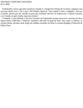 SEGUNDA E TERCEIRA CRUZADAS
02.11.2009
Continuando a nossa saga pelas primeiras cruzadas e a Origem das Ordens de Cavalaria, seguimos com
um texto rápido [sim, é isto o que o Del Debbio chama de “texto rápido”] sobre a Segunda e Terceira
Cruzadas, apenas para dar entrada na parte que realmente interessa ao templarismo: A Quarta Cruzada,
ou a Cruzada na qual cristãos matavam cristãos!
A Segunda e especialmente a Terceira Cruzadas são importantes porque marcaram a presença de duas
figuras muito conhecidas e lendárias: Saladino e Ricardo Coração de Leão. Para situar os leitores, os
acontecimentos narrados neste artigo são também retratados no filme A cruzada (Kingdon of Heaven) de
Ridley Scott.
 