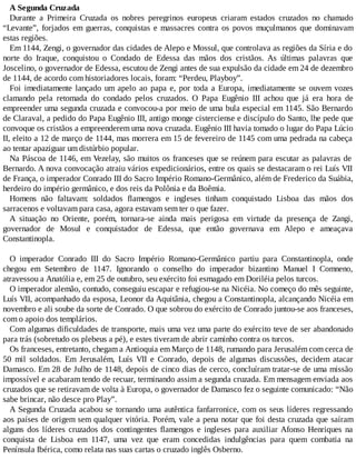A Segunda Cruzada
Durante a Primeira Cruzada os nobres peregrinos europeus criaram estados cruzados no chamado
“Levante”, forjados em guerras, conquistas e massacres contra os povos muçulmanos que dominavam
estas regiões.
Em 1144, Zengi, o governador das cidades de Alepo e Mossul, que controlava as regiões da Síria e do
norte do Iraque, conquistou o Condado de Edessa das mãos dos cristãos. As últimas palavras que
Joscelino, o governador de Edessa, escutou de Zengi antes de sua expulsão da cidade em 24 de dezembro
de 1144, de acordo com historiadores locais, foram: “Perdeu, Playboy”.
Foi imediatamente lançado um apelo ao papa e, por toda a Europa, imediatamente se ouvem vozes
clamando pela retomada do condado pelos cruzados. O Papa Eugênio III achou que já era hora de
empreender uma segunda cruzada e convocou-a por meio de uma bula especial em 1145. São Bernardo
de Claraval, a pedido do Papa Eugênio III, antigo monge cisterciense e discípulo do Santo, lhe pede que
convoque os cristãos a empreenderem uma nova cruzada. Eugênio III havia tomado o lugar do Papa Lúcio
II, eleito a 12 de março de 1144, mas morrera em 15 de fevereiro de 1145 com uma pedrada na cabeça
ao tentar apaziguar um distúrbio popular.
Na Páscoa de 1146, em Vezelay, são muitos os franceses que se reúnem para escutar as palavras de
Bernardo. A nova convocação atraiu vários expedicionários, entre os quais se destacaram o rei Luís VII
de França, o imperador Conrado III do Sacro Império Romano-Germânico, além de Frederico da Suábia,
herdeiro do império germânico, e dos reis da Polônia e da Boêmia.
Homens não faltavam: soldados flamengos e ingleses tinham conquistado Lisboa das mãos dos
sarracenos e voltavam para casa, agora estavam sem ter o que fazer.
A situação no Oriente, porém, tornara-se ainda mais perigosa em virtude da presença de Zangi,
governador de Mosul e conquistador de Edessa, que então governava em Alepo e ameaçava
Constantinopla.
O imperador Conrado III do Sacro Império Romano-Germânico partiu para Constantinopla, onde
chegou em Setembro de 1147. Ignorando o conselho do imperador bizantino Manuel I Comneno,
atravessou a Anatólia e, em 25 de outubro, seu exército foi esmagado em Doriléia pelos turcos.
O imperador alemão, contudo, conseguiu escapar e refugiou-se na Nicéia. No começo do mês seguinte,
Luís VII, acompanhado da esposa, Leonor da Aquitânia, chegou a Constantinopla, alcançando Nicéia em
novembro e ali soube da sorte de Conrado. O que sobrou do exército de Conrado juntou-se aos franceses,
com o apoio dos templários.
Com algumas dificuldades de transporte, mais uma vez uma parte do exército teve de ser abandonado
para trás (sobretudo os plebeus a pé), e estes tiveram de abrir caminho contra os turcos.
Os franceses, entretanto, chegam a Antioquia em Março de 1148, rumando para Jerusalém com cerca de
50 mil soldados. Em Jerusalém, Luís VII e Conrado, depois de algumas discussões, decidem atacar
Damasco. Em 28 de Julho de 1148, depois de cinco dias de cerco, concluíram tratar-se de uma missão
impossível e acabaram tendo de recuar, terminando assim a segunda cruzada. Em mensagem enviada aos
cruzados que se retiravam de volta à Europa, o governador de Damasco fez o seguinte comunicado: “Não
sabe brincar, não desce pro Play”.
A Segunda Cruzada acabou se tornando uma autêntica fanfarronice, com os seus líderes regressando
aos países de origem sem qualquer vitória. Porém, vale a pena notar que foi desta cruzada que saíram
alguns dos líderes cruzados dos contingentes flamengos e ingleses para auxiliar Afonso Henriques na
conquista de Lisboa em 1147, uma vez que eram concedidas indulgências para quem combatia na
Península Ibérica, como relata nas suas cartas o cruzado inglês Osberno.
 
