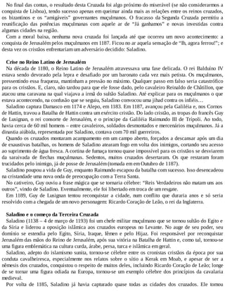 No final das contas, o resultado desta Cruzada foi algo próximo do miserável (se não considerarmos a
conquista de Lisboa), tendo sucesso apenas em queimar ainda mais as relações entre os reinos cruzados,
os bizantinos e os “amigáveis” governantes muçulmanos. O fracasso da Segunda Cruzada permitiu a
reunificação das potências muçulmanas com aquele ar de “Já ganhamos” e novas investidas contra
algumas cidades na região.
Com a moral baixa, nenhuma nova cruzada foi lançada até que ocorreu um novo acontecimento: a
conquista de Jerusalém pelos muçulmanos em 1187. Ficou no ar aquela sensação de “Ih, agora ferrou!”; e
desta vez os cristãos enfrentariam um adversário decidido: Saladino.
Crise no Reino Latino de Jerusalém
Na década de 1180, o Reino Latino de Jerusalém atravessava uma fase delicada. O rei Balduíno IV
estava sendo devorado pela lepra e desafiado por um baronato cada vez mais petista. Os muçulmanos,
pressentindo essa fraqueza, mantinham a pressão no máximo. Qualquer passo em falso seria catastrófico
para os cristãos. E, claro, não tardou para que ele fosse dado, pelo cavaleiro Reinaldo de Châtillon, que
atacou uma caravana na qual viajava a irmã do sultão Saladino. Até explicar para os muçulmanos o que
estava acontecendo, na confusão que se seguiu, Saladino convocou uma jihad contra os infiéis…
Saladino captura Damasco em 1174 e Alepo, em 1183. Em 1187, avançou pela Galiléia e, nos Cornos
de Hattin, travou a Batalha de Hattin contra um exército cristão. Do lado cristão, as tropas do francês Guy
de Lusignan, o rei consorte de Jerusalém, e o príncipe da Galiléia Raimundo III de Trípoli. Ao todo,
havia cerca de 60 mil homens – entre cavaleiros, soldados desmontados e mercenários muçulmanos. Já a
dinastia aiúbida, representada por Saladino, contava com 70 mil guerreiros.
Quando os cruzados montaram acampamento em um campo aberto, forçados a descansar após um dia
de exaustivas batalhas, os homens de Saladino atearam fogo em volta dos inimigos, cortando seu acesso
ao suprimento de água fresca. A cortina de fumaça tornou quase impossível para os cristãos se desviarem
da saraivada de flechas muçulmanas. Sedentos, muitos cruzados desertaram. Os que restaram foram
trucidados pelo inimigo, já de posse de Jerusalém (tomada em em Outubro de 1187).
Saladino poupou a vida de Guy, enquanto Raimundo escapou da batalha com sucesso. Isso desencadeou
na cristandade uma nova onda de preocupação com a Terra Santa.
No cativeiro, Guy ouviu a frase mágica que se tornaria célebre: “Reis Verdadeiros não matam uns aos
outros”, vindo de Saladino. Eventualmente, ele foi libertado em troca de um resgate.
Em 1189, Guy de Lusignan tentou reconquistar a cidade, num conflito que duraria anos e só seria
resolvido com a chegada de um novo personagem: Ricardo Coração de Leão, o rei da Inglaterra.
Saladino e o começo da Terceira Cruzada
Saladino (1138 – 4 de março de 1193) foi um chefe militar muçulmano que se tornou sultão do Egito e
da Síria e liderou a oposição islâmica aos cruzados europeus no Levante. No auge de seu poder, seu
domínio se estendia pelo Egito, Síria, Iraque, Iêmen e pelo Hijaz. Foi responsável por reconquistar
Jerusalém das mãos do Reino de Jerusalém, após sua vitória na Batalha de Hattin e, como tal, tornou-se
uma figura emblemática na cultura curda, árabe, persa, turca e islâmica em geral.
Saladino, adepto do islamismo sunita, tornou-se célebre entre os cronistas cristãos da época por sua
conduta cavalheiresca, especialmente nos relatos sobre o sítio a Kerak em Moab, e apesar de ser a
nêmesis dos cruzados, conquistou o respeito de muitos deles, incluindo Ricardo Coração de Leão; longe
de se tornar uma figura odiada na Europa, tornou-se um exemplo célebre dos princípios da cavalaria
medieval.
Por volta de 1185, Saladino já havia capturado quase todas as cidades dos cruzados. Ele tomou
 