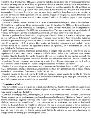 Jerusalém em 2 de outubro de 1187, após um cerco. Saladino inicialmente não pretendia garantir termos
de anistia aos ocupantes de Jerusalém, até que Balian de Ibelin ameaçou matar todos os muçulmanos da
cidade, estimado entre três e cinco mil pessoas, e destruir os templos sagrados do Islã na Cúpula da
Rocha e a mesquita de Al-Aqsa se não fosse dada anistia. Saladino consultou seu conselho e esses termos
foram aceitos. Um resgate deveria ser pago por cada franco na cidade, fosse homem, mulher ou criança.
Saladino permitiu que muitos partissem sem ter a quantia exigida por resgate para outros. De acordo com
Imad al-Din, aproximadamente sete mil homens e oito mil mulheres não puderam pagar por seu resgate e
se tornaram escravos.
De todas as cidades, apenas Tiro resistiu. A cidade era então comandada pelo Conrado de Montferrat.
Ele fortaleceu as defesas de Tiro e suportou dois cercos de Saladino. Em 1188, em Tortosa, Saladino
libertou Guy de Lusignan e devolveu-o à sua esposa, a rainha Sibila de Jerusalém. Eles foram primeiro a
Trípoli, e depois a Antioquia. Em 1189 eles tentaram reclamar Tiro para seu reino, mas sua admissão foi
recusada por Conrado, que não reconhecia Guy como rei. Guy então começou o cerco de Acre.
Hattin e a queda de Jerusalém foram o estopim para a Terceira Cruzada, financiada na Inglaterra por
um especial “dízimo de Saladino”. Essa Cruzada retomou a cidade de Acre. Após Ricardo I de Inglaterra
executar os prisioneiros muçulmanos em Acre, Saladino retaliou matando todos os francos capturados
entre 28 de agosto e 10 de setembro. Os exércitos de Saladino engajaram-se em combate com os
exércitos rivais do rei Ricardo I de Inglaterra na batalha de Apollonia, em 7 de setembro de 1191, na
qual Saladino foi finalmente derrotado.
Apesar de nunca terem se encontrado pessoalmente, a relação entre Saladino e Ricardo era uma de
respeito cavalheiresco mútuo, assim como de rivalidade militar; ambos eram celebrados em romances
cortesãos. Quando Ricardo foi ferido, Saladino ofereceu os serviços de seu médico pessoal. Em
Apollonia, quando Ricardo perdeu seu cavalo, Saladino enviou-lhe dois substitutos. Saladino também lhe
enviou frutas frescas com neve, para manter as bebidas frias. Ricardo sugeriu que sua irmã poderia
casar-se com o irmão de Saladino – e Jerusalém poderia ser seu presente de casamento.
Os dois finalmente chegaram a um acordo sobre Jerusalém no Tratado de Ramla em 1192, pelo qual a
cidade permaneceria em mãos muçulmanas, mas estaria aberta às peregrinações cristãs; o tratado reduzia
o reino latino a uma estreita faixa costeira desde Tiro até Jafa.
Saladino morreu no dia 4 de março de 1193, em Damasco, pouco depois da partida de Ricardo.
Quando o tesouro de Saladino foi aberto não havia dinheiro suficiente para pagar por seu funeral; ele
havia dado a maior parte de seu dinheiro para caridade.
Templários e o Xadrez
Uma curiosidade bacana a respeito da segunda cruzada foi que, durante este período, as regras do que
se conhecia como Shatranj acabaram sofrendo algumas modificações, derivando o que hoje conhecemos
como as regras modernas do Xadrez.
Como este era um jogo Persa, até esta época, as Torres eram conhecidas como “Elefantes”, não haviam
Bispos, as peças que se movimentavam na diagonal eram conhecidas como “Navios de Guerra”; também
não existia Rainha; a peça era conhecida como “Vizir” e os peões, quando chegavam até o lado oposto do
tabuleiro, tornavam-se “conselheiros”, com capacidade de se movimentar uma casa na horizontal,
vertical ou diagonal. Como os Templários adoraram este jogo e acabaram levando-o para a Europa, os
termos acabaram sendo modificados para um gosto mais Europeu, dando origem aos nomes das peças tal
quais as conhecemos hoje. Os Bispos foram a contribuição do Vaticano ao jogo, por acharem que os
clérigos deveriam ter um papel de destaque no xadrez…
 