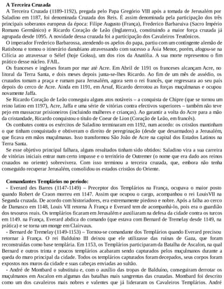 A Terceira Cruzada
A Terceira Cruzada (1189-1192), pregada pelo Papa Gregório VIII após a tomada de Jerusalém por
Saladino em 1187, foi denominada Cruzada dos Reis. É assim denominada pela participação dos três
principais soberanos europeus da época: Filipe Augusto (França), Frederico Barbaruiva (Sacro Império
Romano Germânico) e Ricardo Coração de Leão (Inglaterra), constituindo a maior força cruzada já
agrupada desde 1095. A novidade dessa cruzada foi a participação dos Cavaleiros Teutônicos.
O imperador Frederico Barbarossa, atendendo os apelos do papa, partiu com um contingente alemão de
Ratisbona e tomou o itinerário danubiano atravessando com sucesso a Ásia Menor, porém, afogou-se na
Cilícia ao atravessar o Sélef (hoje Goksu), um dos rios da Anatólia. A sua morte representou o fim
prático desse núcleo. FAIL.
Os franceses e ingleses foram por mar até Acre. Em Abril de 1191 os franceses alcançam Acre, no
litoral da Terra Santa, e dois meses depois junta-se-lhes Ricardo. Ao fim de um mês de assédio, os
cruzados tomam a praça e rumam para Jerusalém, agora sem o rei francês, que regressara ao seu país
depois do cerco de Acre. Ainda em 1191, em Arsuf, Ricardo derrotou as forças muçulmanas e ocupou
novamente Jaffa.
Se Ricardo Coração de Leão conseguiu alguns atos notáveis – a conquista de Chipre (que se tornou um
reino latino em 1197), Acre, Jaffa e uma série de vitórias contra efectivos superiores – também não teve
pejo em massacrar prisioneiros (incluindo mulheres e crianças). Ao garantir a volta do Acre para a mão
da cristandade, Ricardo conquistou o título de Coeur de Lion (Coração de Leão, em francês).
Os combates contra os exércitos de Saladino terminaram em 1192, num acordo: os cristãos mantinham
o que tinham conquistado e obtiveram o direito de peregrinação (desde que desarmados) a Jerusalém,
que ficava em mãos muçulmanas. Isso transformou São João de Acre na capital dos Estados Latinos na
Terra Santa.
Se esse objetivo principal falhara, alguns resultados tinham sido obtidos: Saladino vira a sua carreira
de vitórias iniciais entrar num certo impasse e o território de Outremer (o nome que era dado aos reinos
cruzados no oriente) sobrevivera. Com isso terminou a terceira cruzada, que, embora não tenha
conseguido recuperar Jerusalém, consolidou os estados cristãos do Oriente.
Comandantes Templários no período:
- Everard des Barres (1147-1149) – Preceptor dos Templários na França, ocupava o maior posto
quando Robert de Craon morreu em 1147. Assim que ocupou o cargo, acompanhou o rei LouisVII na
Segunda cruzada. De acordo com historiadores, era extremamente piedoso e nobre. Após a falha ao cerco
de Damasco em 1148, Louis VII retorna À França e Everard tem de acompanhá-lo, pois era o guardião
dos tesouros reais. Os templários ficaram em Jerusalém e auxiliaram na defesa da cidade contra os turcos
em 1149. na França, Everard abdica do comando (que estava com Bernard de Tremelay desde 1149, na
prática) e se torna um monge em Clairvaux.
- Bernard de Tremelay (1149-1153) – Tornou-se comandante dos Templários quando Everard precisou
retornar à França. O rei Balduíno III deixou que ele utilizasse das ruínas de Gaza, que foram
reconstruídas como base templária. Em 1153, os Templários participaram da Batalha de Ascalon, na qual
Bernard e outros trinta e poucos templários acabaram sendo capturados pelos muçulmanos durante a
queda do muro principal da cidade. Todos os templários capturados foram decepados, seus corpos foram
expostos nos muros da cidade e suas cabeças enviadas ao sultão.
- André de Montbard o substituiu e, com o auxílio das tropas de Balduíno, conseguiram derrotar os
muçulmanos em Ascalon em algumas das batalhas mais sangrentas das cruzadas. Montbard foi descrito
como um dos cavaleiros mais nobres e valentes que já lideraram os Cavaleiros Templários. André
 