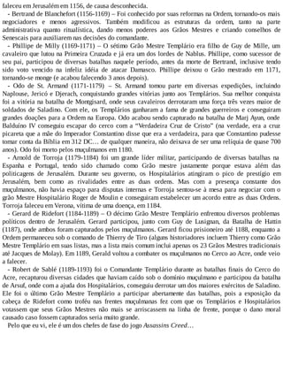 faleceu em Jerusalém em 1156, de causa desconhecida.
- Bertrand de Blanchefort (1156-1169) – Foi conhecido por suas reformas na Ordem, tornando-os mais
negociadores e menos agressivos. Também modificou as estruturas da ordem, tanto na parte
administrativa quanto ritualística, dando menos poderes aos Grãos Mestres e criando conselhos de
Senescais para auxiliarem nas decisões do comandante.
- Phillipe de Milly (1169-1171) – O sétimo Grão Mestre Templário era filho de Guy de Mille, um
cavaleiro que lutou na Primeira Cruzada e já era um dos lordes de Nablus. Phillipe, como sucessor de
seu pai, participou de diversas batalhas naquele período, antes da morte de Bertrand, inclusive tendo
sido voto vencido na infeliz idéia de atacar Damasco. Phillipe deixou o Grão mestrado em 1171,
tornando-se monge (e acabou falecendo 3 anos depois).
- Odo de St. Armand (1171-1179) – St. Armand tomou parte em diversas expedições, incluindo
Naplouse, Jericó e Djerach, conquistando grandes vitórias junto aos Templários. Sua melhor conquista
foi a vitória na batalha de Montgisard, onde seus cavaleiros derrotaram uma força três vezes maior de
soldados de Saladino. Com ele, os Templários ganharam a fama de grandes guerreiros e conseguiram
grandes doações para a Ordem na Europa. Odo acabou sendo capturado na batalha de Marj Ayun, onde
Balduíno IV conseguiu escapar do cerco com a “Verdadeira Cruz de Cristo” (na verdade, era a cruz
picareta que a mãe do Imperador Constantino disse que era a verdadeira, para que Constantino pudesse
tomar conta da Bíblia em 312 DC… de qualquer maneira, não deixava de ser uma relíquia de quase 700
anos). Odo foi morto pelos muçulmanos em 1180.
- Arnold de Torroja (1179-1184) foi um grande líder militar, participando de diversas batalhas na
Espanha e Portugal, tendo sido chamado como Grão mestre justamente porque estava além das
politicagens de Jerusalém. Durante seu governo, os Hospitalários atingiram o pico de prestígio em
Jerusalém, bem como as rivalidades entre as duas ordens. Mas com a presença constante dos
muçulmanos, não havia espaço para disputas internas e Torroja sentou-se à mesa para negociar com o
grão Mestre Hospitalário Roger de Moulin e conseguiram estabelecer um acordo entre as duas Ordens.
Torroja faleceu em Verona, vítima de uma doença, em 1184.
- Gerard de Ridefort (1184-1189) – O décimo Grão Mestre Templário enfrentou diversos problemas
políticos dentro de Jerusalém. Gerard participou, junto com Guy de Lusignan, da Batalha de Hattin
(1187), onde ambos foram capturados pelos muçulmanos. Gerard ficou prisioneiro até 1188, enquanto a
Ordem permaneceu sob o comando de Thierry de Tiro (alguns historiadores incluem Thierry como Grão
Mestre Templário em suas listas, mas a lista mais comum inclui apenas os 23 Grãos Mestres tradicionais
até Jacques de Molay). Em 1189, Gerald voltou a combater os muçulmanos no Cerco ao Acre, onde veio
a falecer.
- Robert de Sablé (1189-1193) foi o Comandante Templário durante as batalhas finais do Cerco do
Acre, recapturou diversas cidades que haviam caído sob o domínio muçulmano e participou da batalha
de Arsuf, onde com a ajuda dos Hospitalários, conseguiu derrotar um dos maiores exércitos de Saladino.
Ele foi o último Grão Mestre Templário a participar abertamente das batalhas, pois a exposição da
cabeça de Ridefort como troféu nas frentes muçulmanas fez com que os Templários e Hospitalários
votassem que seus Grãos Mestres não mais se arriscassem na linha de frente, porque o dano moral
causado caso fossem capturados seria muito grande.
Pelo que eu vi, ele é um dos chefes de fase do jogo Assassins Creed…
 