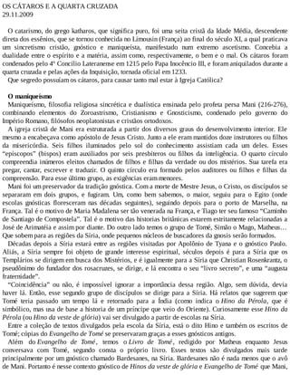 OS CÁTAROS E A QUARTA CRUZADA
29.11.2009
O catarismo, do grego katharos, que significa puro, foi uma seita cristã da Idade Média, descendente
direta dos essênios, que se tornou conhecida no Limousin (França) ao final do século XI, a qual praticava
um sincretismo cristão, gnóstico e maniqueísta, manifestado num extremo ascetismo. Concebia a
dualidade entre o espírito e a matéria, assim como, respectivamente, o bem e o mal. Os cátaros foram
condenados pelo 4º Concílio Lateranense em 1215 pelo Papa Inocêncio III, e foram aniquilados durante a
quarta cruzada e pelas ações da Inquisição, tornada oficial em 1233.
Que segredo possuíam os cátaros, para causar tanto mal estar à Igreja Católica?
O maniqueísmo
Maniqueísmo, filosofia religiosa sincrética e dualística ensinada pelo profeta persa Mani (216-276),
combinando elementos do Zoroastrismo, Cristianismo e Gnosticismo, condenado pelo governo do
Império Romano, filósofos neoplatonistas e cristãos ortodoxos.
A igreja cristã de Mani era estruturada a partir dos diversos graus do desenvolvimento interior. Ele
mesmo a encabeçava como apóstolo de Jesus Cristo. Junto a ele eram mantidos doze instrutores ou filhos
da misericórdia. Seis filhos iluminados pelo sol do conhecimento assistiam cada um deles. Esses
“epíscopos” (bispos) eram auxiliados por seis presbíteros ou filhos da inteligência. O quarto círculo
compreendia inúmeros eleitos chamados de filhos e filhas da verdade ou dos mistérios. Sua tarefa era
pregar, cantar, escrever e traduzir. O quinto círculo era formado pelos auditores ou filhos e filhas da
compreensão. Para esse último grupo, as exigências eram menores.
Mani foi um preservador da tradição gnóstica. Com a morte de Mestre Jesus, o Cristo, os discípulos se
separaram em dois grupos, e fugiram. Um, como bem sabemos, o maior, seguiu para o Egito (onde
escolas gnósticas floresceram nas décadas seguintes), seguindo depois para o porto de Marselha, na
França. Tal é o motivo de Maria Madalena ser tão venerada na França, e Tiago ter seu famoso “Caminho
de Santiago de Compostela”. Tal é o motivo das historias britânicas estarem estritamente relacionadas a
José de Arimatéia e assim por diante. Do outro lado temos o grupo de Tomé, Simão o Mago, Matheus…
Que sobem para as regiões da Síria, onde pequenos núcleos de buscadores da gnosis serão formados.
Décadas depois a Síria estará entre as regiões visitadas por Apolônio de Tyana e o gnóstico Paulo.
Aliás, a Síria sempre foi objeto de grande interesse espiritual, séculos depois é para a Síria que os
Templários se dirigem em busca dos Mistérios, e é igualmente para a Síria que Christian Rosenkrantz, o
pseudônimo do fundador dos rosacruzes, se dirige, e lá encontra o seu “livro secreto”, e uma “augusta
fraternidade”.
“Coincidência” ou não, é impossível ignorar a importância dessa região. Algo, sem dúvida, devia
haver lá. Então, esse segundo grupo de discípulos se dirige para a Síria. Há relatos que sugerem que
Tomé teria passado um tempo lá e retornado para a Índia (como indica o Hino da Pérola, que é
simbólico, mas usa de base a historia de um príncipe que veio do Oriente). Curiosamente esse Hino da
Pérola (ou Hino da veste de glória) vai ser divulgado a partir de escolas na Síria.
Entre a coleção de textos divulgados pela escola da Síria, está o dito Hino e também os escritos de
Tomé; cópias do Evangelho de Tomé se preservaram graças a esses gnósticos antigos.
Além do Evangelho de Tomé, temos o Livro de Tomé , redigido por Matheus enquanto Jesus
conversava com Tomé, segundo consta o próprio livro. Esses textos são divulgados mais tarde
principalmente por um gnóstico chamado Bardesanes, na Síria. Bardesanes não é nada menos que o avô
de Mani. Portanto é nesse contexto gnóstico de Hinos da veste de glória e Evangelho de Tomé que Mani,
 
